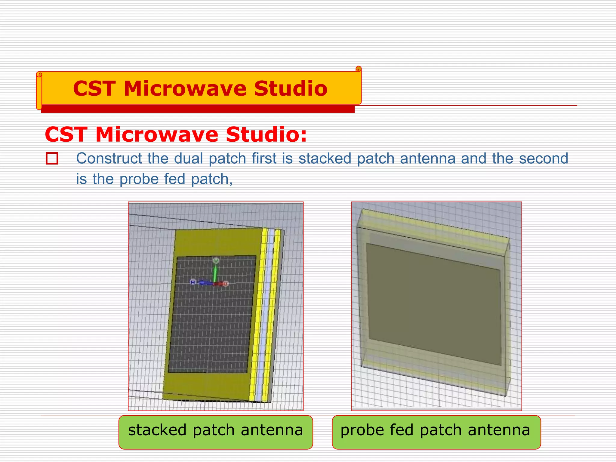 CST Microwave Studio:
 Construct the dual patch first is stacked patch antenna and the second
is the probe fed patch,
stacked patch antenna probe fed patch antenna
CST Microwave Studio
 