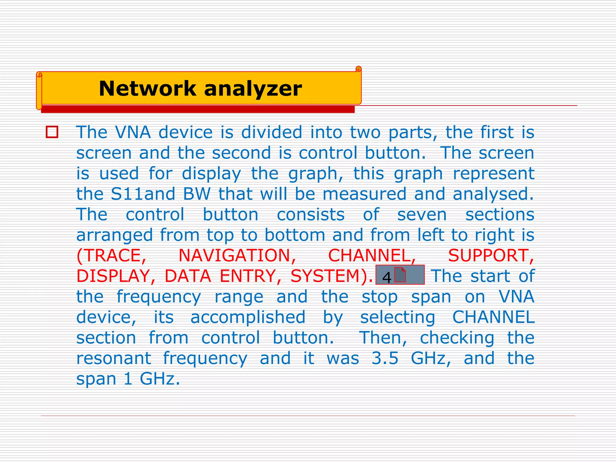  The VNA device is divided into two parts, the first is
screen and the second is control button. The screen
is used for display the graph, this graph represent
the S11and BW that will be measured and analysed.
The control button consists of seven sections
arranged from top to bottom and from left to right is
(TRACE, NAVIGATION, CHANNEL, SUPPORT,
DISPLAY, DATA ENTRY, SYSTEM). The start of
the frequency range and the stop span on VNA
device, its accomplished by selecting CHANNEL
section from control button. Then, checking the
resonant frequency and it was 3.5 GHz, and the
span 1 GHz.
Network analyzer
4
 