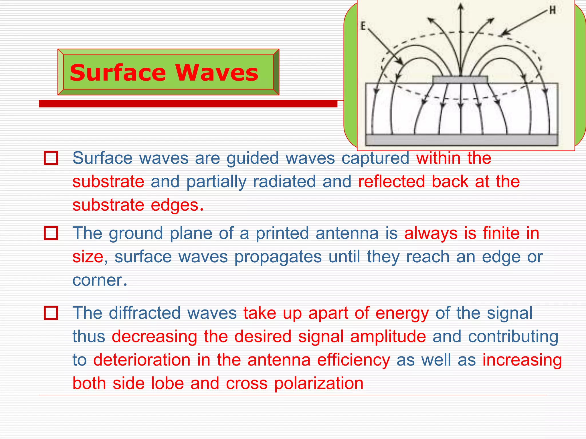  Surface waves are guided waves captured within the
substrate and partially radiated and reflected back at the
substrate edges.
 The ground plane of a printed antenna is always is finite in
size, surface waves propagates until they reach an edge or
corner.
 The diffracted waves take up apart of energy of the signal
thus decreasing the desired signal amplitude and contributing
to deterioration in the antenna efficiency as well as increasing
both side lobe and cross polarization
Surface Waves
 