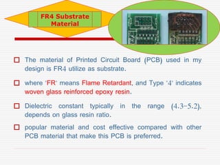  The material of Printed Circuit Board (PCB) used in my
design is FR4 utilize as substrate.
 where "FR" means Flame Reta...