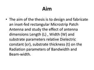 Aim
• The aim of the thesis is to design and fabricate
an inset-fed rectangular Microstrip Patch
Antenna and study the effect of antenna
dimensions Length (L) , Width (W) and
substrate parameters relative Dielectric
constant (εr), substrate thickness (t) on the
Radiation parameters of Bandwidth and
Beam-width.
 