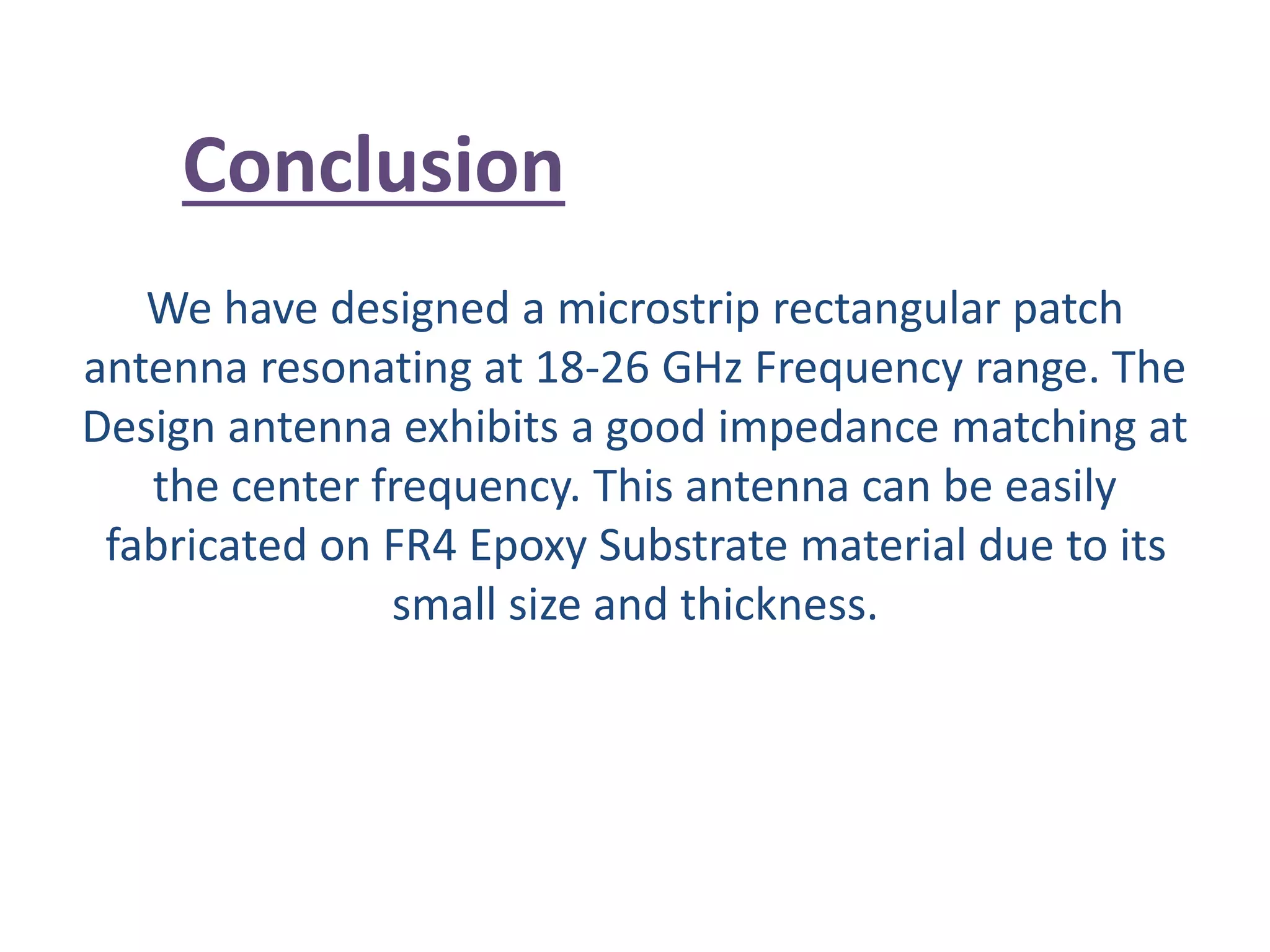 We have designed a microstrip rectangular patch
antenna resonating at 18-26 GHz Frequency range. The
Design antenna exhibits a good impedance matching at
the center frequency. This antenna can be easily
fabricated on FR4 Epoxy Substrate material due to its
small size and thickness.
Conclusion
 