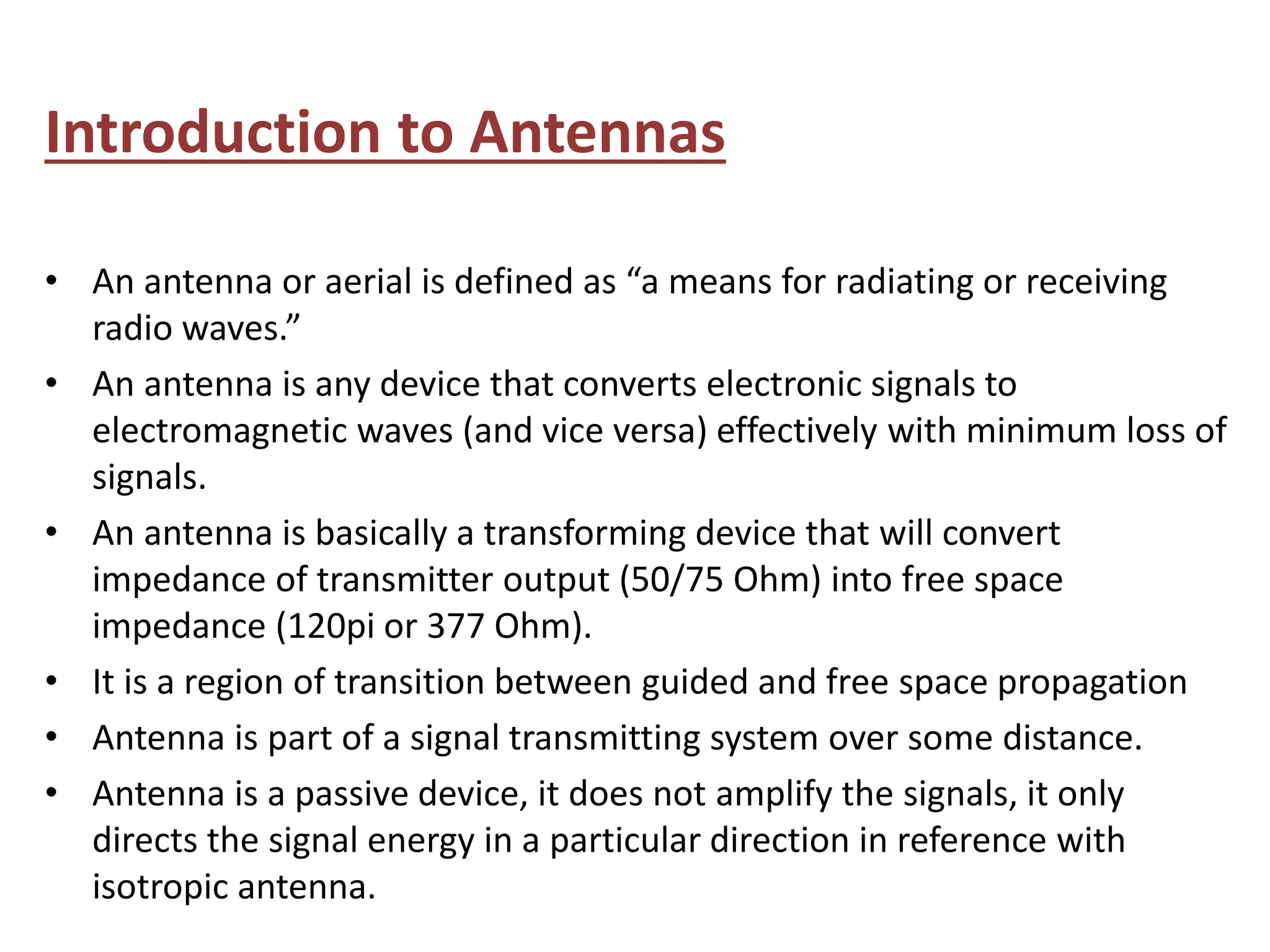 Introduction to Antennas
• An antenna or aerial is defined as “a means for radiating or receiving
radio waves.”
• An antenna is any device that converts electronic signals to
electromagnetic waves (and vice versa) effectively with minimum loss of
signals.
• An antenna is basically a transforming device that will convert
impedance of transmitter output (50/75 Ohm) into free space
impedance (120pi or 377 Ohm).
• It is a region of transition between guided and free space propagation
• Antenna is part of a signal transmitting system over some distance.
• Antenna is a passive device, it does not amplify the signals, it only
directs the signal energy in a particular direction in reference with
isotropic antenna.
 