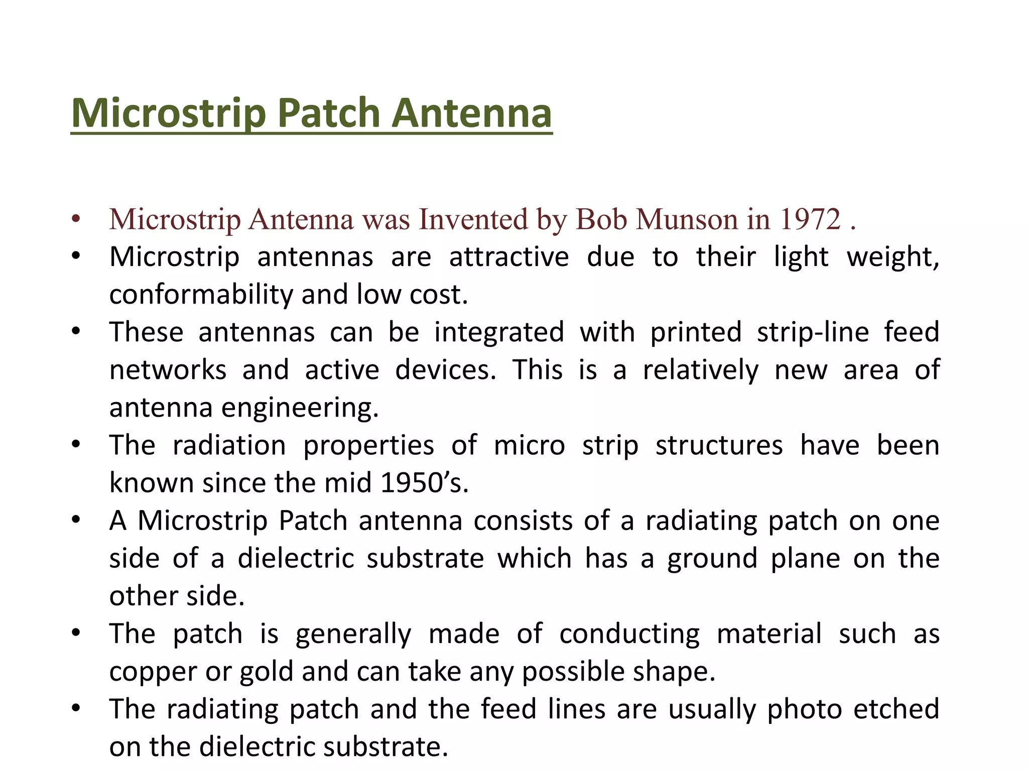 Microstrip Patch Antenna
• Microstrip Antenna was Invented by Bob Munson in 1972 .
• Microstrip antennas are attractive due to their light weight,
conformability and low cost.
• These antennas can be integrated with printed strip-line feed
networks and active devices. This is a relatively new area of
antenna engineering.
• The radiation properties of micro strip structures have been
known since the mid 1950’s.
• A Microstrip Patch antenna consists of a radiating patch on one
side of a dielectric substrate which has a ground plane on the
other side.
• The patch is generally made of conducting material such as
copper or gold and can take any possible shape.
• The radiating patch and the feed lines are usually photo etched
on the dielectric substrate.
 