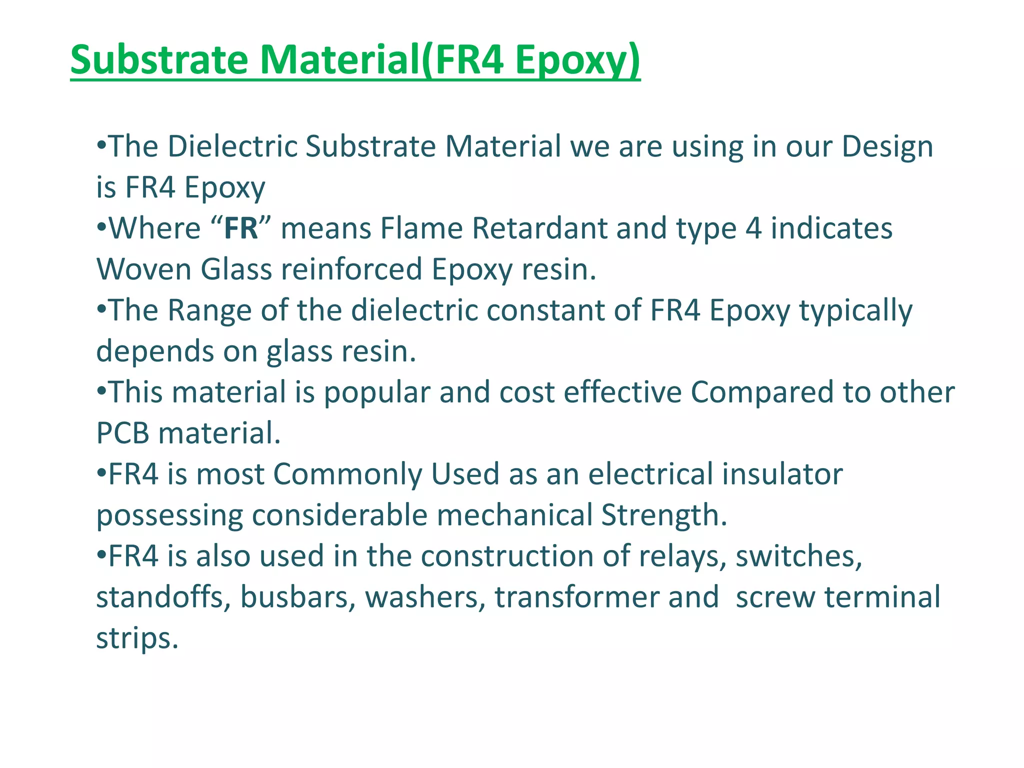 Substrate Material(FR4 Epoxy)
•The Dielectric Substrate Material we are using in our Design
is FR4 Epoxy
•Where “FR” means Flame Retardant and type 4 indicates
Woven Glass reinforced Epoxy resin.
•The Range of the dielectric constant of FR4 Epoxy typically
depends on glass resin.
•This material is popular and cost effective Compared to other
PCB material.
•FR4 is most Commonly Used as an electrical insulator
possessing considerable mechanical Strength.
•FR4 is also used in the construction of relays, switches,
standoffs, busbars, washers, transformer and screw terminal
strips.
 