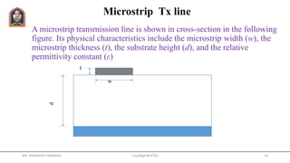 A microstrip transmission line is shown in cross-section in the following
figure. Its physical characteristics include the microstrip width (w), the
microstrip thickness (t), the substrate height (d), and the relative
permittivity constant (ε)
CopyRight@JETGI 10
d
w
t
Microstrip Tx line
MR. HIMANSHU DIWAKAR
 