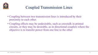 Coupled Transmission Lines
• Coupling between two transmission lines is introduced by their
proximity to each other.
• Coupling effects may be undesirable, such as crosstalk in printed
circuits, or they may be desirable, as in directional couplers where the
objective is to transfer power from one line to the other
CopyRight@JETGI 12
MR. HIMANSHU DIWAKAR
 