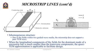 MICROSTRIP LINES (cont’d)
• Inhomogeneous structure:
• Due to the fields within two guided-wave media, the microstrip does not support a
pure TEM wave.
• When the longitudinal components of the fields for the dominant mode of a
microstrip line is much smaller than the transverse components, the quasi-
TEM approximation is applicable to facilitate design.
MR. HIMANSHU DIWAKAR CopyRight@JETGI 4
 