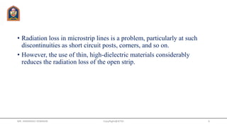 • Radiation loss in microstrip lines is a problem, particularly at such
discontinuities as short circuit posts, corners, and so on.
• However, the use of thin, high-dielectric materials considerably
reduces the radiation loss of the open strip.
MR. HIMANSHU DIWAKAR CopyRight@JETGI 6
 