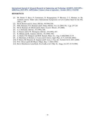 International Journal of Advanced Research in Engineering and Technology (IJARET), ISSN 0976 –
6480(Print), ISSN 0976 – 6499(Online) Volume 4, Issue 6, September – October (2013), © IAEME
16
REFERENCES
[1] Ph. Harlet, F. Beco, P. Cantinieaus, D. Bouquegneau, P. Messien, J. C. Herman, in: Ra.
Asfahani and G. Tither (eds.) International Symposium on Low Carbon Steel for the 90s,
1993, p. 389
[2] M. R. Barnett and J.J. Jonas, ISIJ Int. 39(1999) 856
[3] M.K. Banerjee, P.S. Banerjee and S. Datta, ISIJ Int. Vol. 41 (2001) No. 3, pp. 257-261
[4] M. K. Banerjee, D. Ghosh and S. Datta: Scand J. Metall., 29 (2000).
[5] A. J. DeArodo: ISIJ Int., 35 (1995), 946.
[6] G. Krauss and S. W. Thompson: ISIJ Int., 35 (1995), 937.
[7] K. Shibata and K. Asakura: ISIJ Int., 35 (1995), 982.
[8] A. Oudin, P.D. Hodgson and M.R. Barnett, Mater. Sci. Eng. A 486(2008) 72-79
[9] E. Martinnez, J. Romero, A. Lousa and J. Esteve, Appl. Phys. A 77, 419-426 (2003)
[10] P. Hones, M. Diserens, R. Sanjines and F. Levy, J. Vac. Sci. Technol. B 18, 2851 (2000)
[11] W.C. Oliver and G.M. Pharr.J. Mater. Res. 7, 1564 (1992)
[12] Bevis Hutchinson, Lena Ryde, Eva Lindh, et al J. Mat. Sc. Engg. (A) 257, 9-17(1998)
 