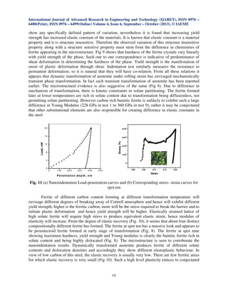 International Journal of Advanced Research in Engineering and Technology (IJARET), ISSN 0976 –
6480(Print), ISSN 0976 – 6499(Online) Volume 4, Issue 6, September – October (2013), © IAEME
14
show any specifically defined pattern of variation; nevertheless it is found that increasing yield
strength has increased elastic constant of the materials. It is known that elastic constant is a material
property and it is structure insensitive. Therefore the observed variation of this structure insensitive
property along with a structure sensitive property must stem from the difference in chemistries of
ferrite appearing in the microstructure. Fig 9 shows that hardness of the ferrite crystals vary linearly
with yield strength of the phase. Such one to one correspondence is indicative of predominance of
shear deformation in determining the hardness of the phase. Yield strength is the manifestation of
onset of plastic deformation through shear. Indentation test similarly measures the resistance to
permanent deformation; so it is natural that they will have co-relation. From all these relations it
appears that dynamic transformation of austenite under rolling strain has envisaged mechanistically
transient phase transformation. In fact such transient transformation of austenite has been reported
earlier. The microstructural evidence is also suggestive of the same (Fig 8). Due to difference in
mechanism of transformation, there is kinetic constraints in solute partitioning. The ferrite formed
later at lower temperatures are rich in solute content due to transformation being diffusionless, not
permitting solute partitioning. However carbon rich bainitic ferrite is unlikely to exhibit such a large
difference in Young Modulus (228 GPa in test 1 to 360 GPa in test 9); rather it may be conjectured
that other substitutional elements are also responsible for creating difference in elastic constants in
the steel.
Fig. 11 (a) Nanoindentation Load-penetration curves and (b) Corresponding stress- strain curves for
spot ten
Ferrite of different carbon content forming at different transformation temperature will
envisage different degrees of breaking away of Cottrell atmosphere and hence will exhibit different
yield strength; higher is the ferritic carbon, more will be the stress required to break the barrier and to
initiate plastic deformation and hence yield strength will be higher. Elastically strained lattice of
high solute ferrite will require high stress to produce equivalent elastic strain; hence modulus of
elasticity will increase. From the degree of elastic recovery (Fig. 10), it seems that about four distinct
compositionally different ferrite has formed. The ferrite at spot ten has a massive look and appears to
be proeutectoid ferrite formed at early stage of transformation (Fig. 8). The ferrite at spot nine
showing maximum hardness, yield strength and Young modulus is clearly the bainitic ferrite rich in
solute content and being highly dislocated (Fig. 8). The microstructure is seen to corroborate the
nanoindentation results. Dynamically transformed austenite produces ferrite of different solute
contents and dislocation densities and accordingly they show different elastoplastic behaviour. In
view of low carbon of this steel, the elastic recovery is usually very low. There are few ferritic areas
for which elastic recovery is very small (Fig 10). Such a high level plasticity entices to conjectured
0 1 00 20 0 300 400 500
0
4
8
12
16
20
Load,mN
P enetration depth, nm
0.00 0.05 0.10 0.15 0.20
0
1x10
8
2x10
8
3x10
8
4x10
8
Stress,Pa
Strain
 