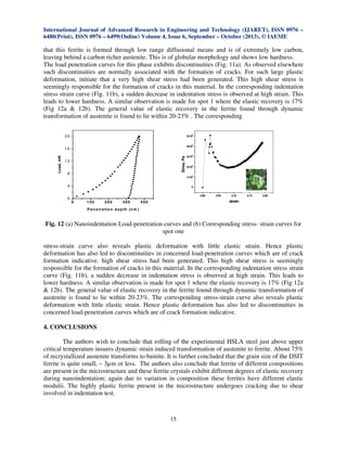 International Journal of Advanced Research in Engineering and Technology (IJARET), ISSN 0976 –
6480(Print), ISSN 0976 – 6499(Online) Volume 4, Issue 6, September – October (2013), © IAEME
15
that this ferrite is formed through low range diffusional means and is of extremely low carbon,
leaving behind a carbon richer austenite. This is of globular morphology and shows low hardness.
The load penetration curves for this phase exhibits discontinuities (Fig. 11a). As observed elsewhere
such discontinuities are normally associated with the formation of cracks. For such large plastic
deformation, initiate that a very high shear stress had been generated. This high shear stress is
seemingly responsible for the formation of cracks in this material. In the corresponding indentation
stress strain curve (Fig. 11b), a sudden decrease in indentation stress is observed at high strain. This
leads to lower hardness. A similar observation is made for spot 1 where the elastic recovery is 17%
(Fig 12a & 12b). The general value of elastic recovery in the ferrite found through dynamic
transformation of austenite is found to lie within 20-23% . The corresponding
Fig. 12 (a) Nanoindentation Load-penetration curves and (b) Corresponding stress- strain curves for
spot one
stress-strain curve also reveals plastic deformation with little elastic strain. Hence plastic
deformation has also led to discontinuities in concerned load-penetration curves which are of crack
formation indicative. high shear stress had been generated. This high shear stress is seemingly
responsible for the formation of cracks in this material. In the corresponding indentation stress strain
curve (Fig. 11b), a sudden decrease in indentation stress is observed at high strain. This leads to
lower hardness. A similar observation is made for spot 1 where the elastic recovery is 17% (Fig 12a
& 12b). The general value of elastic recovery in the ferrite found through dynamic transformation of
austenite is found to lie within 20-23%. The corresponding stress-strain curve also reveals plastic
deformation with little elastic strain. Hence plastic deformation has also led to discontinuities in
concerned load-penetration curves which are of crack formation indicative.
4. CONCLUSIONS
The authors wish to conclude that rolling of the experimental HSLA steel just above upper
critical temperature insures dynamic strain induced transformation of austenite to ferrite. About 75%
of recrystallized austenite transforms to bainite. It is further concluded that the grain size of the DSIT
ferrite is quite small, ~ 3µm or less. The authors also conclude that ferrite of different compositions
are present in the microstructure and these ferrite crystals exhibit different degrees of elastic recovery
during nanoindentation; again due to variation in composition these ferrites have different elastic
modulii. The highly plastic ferrite present in the microstructure undergoes cracking due to shear
involved in indentation test.
0 100 200 300 400
0
4
8
1 2
1 6
2 0
Load,mN
P en etratio n d epth (n m )
0.00 0.05 0.10 0.15 0.20
0
1x10
8
2x10
8
3x10
8
4x10
8
5x10
8
Stres,Pa
strain
 