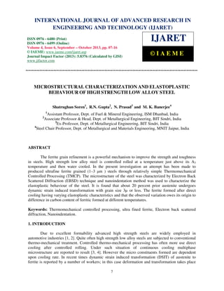 International Journal of Advanced Research in Engineering and Technology (IJARET), ISSN 0976 –
6480(Print), ISSN 0976 – 6499(Online) Volume 4, Issue 6, September – October (2013), © IAEME
7
MICROSTRUCTURAL CHARACTERIZATION AND ELASTOPLASTIC
BEHAVIOUR OF HIGH STRENGTH LOW ALLOY STEEL
Shatrughan Soren1
, R.N. Gupta2
, N. Prasad3
and M. K. Banerjee4
1
Assistant Professor, Dept. of Fuel & Mineral Engineering, ISM Dhanbad, India
2
Associate Professor & Head, Dept. of Metallurgical Engineering, BIT Sindri, India
3
Ex-Professor, Dept. of Metallurgical Engineering, BIT Sindri, India
4
Steel Chair Professor, Dept. of Metallurgical and Materials Engineering, MNIT Jaipur, India
ABSTRACT
The ferrite grain refinement is a powerful mechanism to improve the strength and toughness
in steels. High strength low alloy steel is controlled rolled at a temperature just above its A3
temperature and then water cooled. In the present investigation an attempt has been made to
produced ultrafine ferrite grained (1–3 µm ) steels through relatively simple Thermomechanical
Controlled Processing (TMCP). The microstructure of the steel was characterized by Electron Back
Scattered Diffraction (EBSD) technique and nanoindentation method was used to characterize the
elastoplastic behaviour of the steel. It is found that about 20 percent prior austenite undergoes
dynamic strain induced transformation with grain size 3µ or less. The ferrite formed after direct
cooling having varying elastoplastic characteristics and that the observed variation owes its origin to
difference in carbon content of ferritic formed at different temperatures.
Keywords: Thermomechanical controlled processing, ultra fined ferrite, Electron back scattered
diffraction, Nanoindentation.
1. INTRODUCTION
Due to excellent formability advanced high strength steels are widely employed in
automotive industries [1, 2]. Quite often high strength low alloy steels are subjected to conventional
thermo-mechanical treatment. Controlled thermo-mechanical processing has often more use direct
cooling after controlled rolling. Under such situation of continuous cooling multiphase
microstructure are reported to result [3, 4]. However the micro constituents formed are dependent
upon cooling rate. In recent times dynamic strain induced transformation (DSIT) of austenite to
ferrite is reported by a number of workers; in this case deformation and transformation takes place
INTERNATIONAL JOURNAL OF ADVANCED RESEARCH IN
ENGINEERING AND TECHNOLOGY (IJARET)
ISSN 0976 - 6480 (Print)
ISSN 0976 - 6499 (Online)
Volume 4, Issue 6, September – October 2013, pp. 07-16
© IAEME: www.iaeme.com/ijaret.asp
Journal Impact Factor (2013): 5.8376 (Calculated by GISI)
www.jifactor.com
IJARET
© I A E M E
 