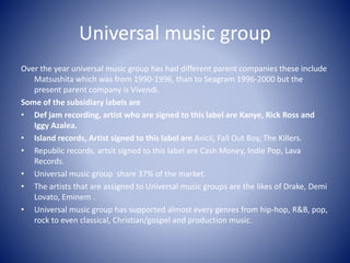 Universal music group
Over the year universal music group has had different parent companies these include
Matsushita which was from 1990-1996, than to Seagram 1996-2000 but the
present parent company is Vivendi.
Some of the subsidiary labels are
• Def jam recording, artist who are signed to this label are Kanye, Rick Ross and
Iggy Azalea.
• Island records, Artist signed to this label are Avicii, Fall Out Boy, The Killers.
• Republic records, artsit signed to this label are Cash Money, Indie Pop, Lava
Records.
• Universal music group share 37% of the market.
• The artists that are assigned to Universal music groups are the likes of Drake, Demi
Lovato, Eminem .
• Universal music group has supported almost every genres from hip-hop, R&B, pop,
rock to even classical, Christian/gospel and production music.
 