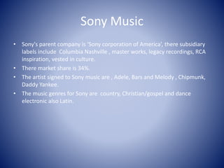 Sony Music
• Sony's parent company is ‘Sony corporation of America’, there subsidiary
labels include Columbia Nashville , master works, legacy recordings, RCA
inspiration, vested in culture.
• There market share is 34%.
• The artist signed to Sony music are , Adele, Bars and Melody , Chipmunk,
Daddy Yankee.
• The music genres for Sony are country, Christian/gospel and dance
electronic also Latin.
 