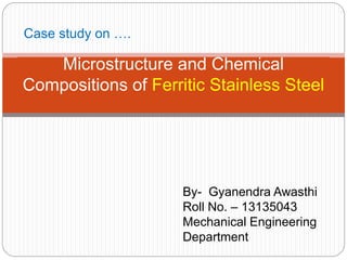 Microstructure and Chemical
Compositions of Ferritic Stainless Steel
Case study on ….
By- Gyanendra Awasthi
Roll No. – 13135043
Mechanical Engineering
Department
 