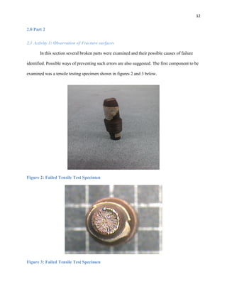 12

2.0 Part 2
2.1 Activity 1: Observation of Fracture surfaces
In this section several broken parts were examined and their possible causes of failure
identified. Possible ways of preventing such errors are also suggested. The first component to be
examined was a tensile testing specimen shown in figures 2 and 3 below.

Figure 2: Failed Tensile Test Specimen

Figure 3: Failed Tensile Test Specimen

 