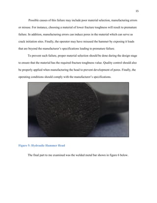 15

Possible causes of this failure may include poor material selection, manufacturing errors
or misuse. For instance, choosing a material of lower fracture toughness will result to premature
failure. In addition, manufacturing errors can induce pores in the material which can serve as
crack initiation sites. Finally, the operator may have misused the hammer by exposing it loads
that are beyond the manufacturer’s specifications leading to premature failure.
To prevent such failure, proper material selection should be done during the design stage
to ensure that the material has the required fracture toughness value. Quality control should also
be properly applied when manufacturing the head to prevent development of pores. Finally, the
operating conditions should comply with the manufacturer’s specifications.

Figure 5: Hydraulic Hammer Head
The final part to me examined was the welded metal bar shown in figure 6 below.

 