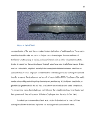 16

Figure 6: Failed Weld
An examination of the weld shows cracks which are indications of welding defects. These cracks
can either be cold cracks, hot cracks or fatigue cracks depending on the cause and time of
formation. Cracks develop in welded joints due to factors such as stress concentration defects,
tensile stress and low fracture toughness. Since all welds have some level of microscopic defects
that can cause cracks, engineers are only left with toughness and environmental conditions to
control failure of welds. Engineers should therefore control toughness and working environment
in order to prevent the development and growth of cracks (Jeffus, 2003). Toughness of the welds
can be enhanced by controlling alloy chemistry and post-heating. Welded joints should also be
properly designed to ensure that the weld is under low tensile stresses or is under compression.
To prevent cold cracks due to hydrogen embrittlement the welded joint should be preheated and
later post-heated. This will promote diffusion of hydrogen from the weld (Jeffus, 2003).
In order to prevent corrosion related weld cracks, the joint should be protected from
coming in contact with an ionic liquid that can induce galvanic cell corrosion attack.

 