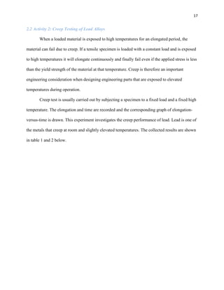 17

2.2 Activity 2: Creep Testing of Lead Alloys
When a loaded material is exposed to high temperatures for an elongated period, the
material can fail due to creep. If a tensile specimen is loaded with a constant load and is exposed
to high temperatures it will elongate continuously and finally fail even if the applied stress is less
than the yield strength of the material at that temperature. Creep is therefore an important
engineering consideration when designing engineering parts that are exposed to elevated
temperatures during operation.
Creep test is usually carried out by subjecting a specimen to a fixed load and a fixed high
temperature. The elongation and time are recorded and the corresponding graph of elongationversus-time is drawn. This experiment investigates the creep performance of lead. Lead is one of
the metals that creep at room and slightly elevated temperatures. The collected results are shown
in table 1 and 2 below.

 