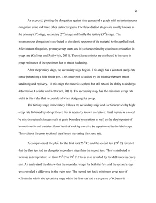 21

As expected, plotting the elongation against time generated a graph with an instantaneous
elongation zone and three other distinct regions. The three distinct stages are usually known as
the primary (1st) stage, secondary (2nd) stage and finally the tertiary (3rd) stage. The
instantaneous elongation is attributed to the elastic response of the material to the applied load.
After instant elongation, primary creep starts and it is characterized by continuous reduction in
creep rate (Callister and Rethwisch, 2011). These characteristics are attributed to increase in
creep resistance of the specimen due to strain hardening.
After the primary stage, the secondary stage begins. This stage has a constant creep-rate
hence generating a near linear plot. The linear plot is caused by the balance between strain
hardening and recovery. In this stage the materials softens but still retains its ability to undergo
deformation Callister and Rethwisch, 2011). The secondary stage has the minimum creep rate
and it is this value that is considered when designing for creep.
The tertiary stage immediately follows the secondary stage and is characterised by high
creep rate followed by abrupt failure that is normally known as rupture. Final rupture is caused
by microstructural changes such as grain boundary separations as well as the development of
internal cracks and cavities. Some level of necking can also be experienced in the third stage.
This reduces the cross sectional area hence increasing the creep rate.
A comparison of the plots for the first test (25 0 C) and the second test (290 C) revealed
that the first test had an elongated secondary stage than the second test. This is attributed to
increase in temperature i.e. from 250 C to 290 C. This is also revealed by the difference in creep
rate. An analysis of the data within the secondary stage for both the first and the second creep
tests revealed a difference in the creep rate. The second test had a minimum creep rate of
0.28mm/hr within the secondary stage while the first test had a creep rate of 0.24mm/hr.

 