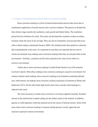 22

2.3 Activity 3: Library/Literature Search (Stress Corrosion Cracking)
Stress corrosion cracking is a form of material deterioration process that occurs due to
simultaneous application of tensile stresses and a corrosive medium. This process is divided into
three distinct stages namely the incubation, crack growth and finally failure. The incubation
period involves initiation of a crack. The cracks can develop from scratches or dents at surface
locations where the stress levels are high. They can also be initiated by corrosion pits that occur
when a metal coating is destroyed (Ananya, 2008). The initiated cracks then spread in a direction
that is perpendicular to the stress. It is important to note that even materials that are inert in
certain environments may undergo stress corrosion cracking when they are stressed while in that
environment. Similarly, a material can fail when exposed to low stress levels while in a
corrosive environment.
Failure due to stress corrosion cracking is similar brittle fracture even if the material
involved is ductile. Most alloys undergo stress corrosion cracking in a specific environment. For
instance stainless steels undergo stress corrosion cracking in environments containing chloride
ions, while brasses can undergo stress corrosion cracking in presence of ammonia (Callister and
Rethwisch, 2011). On the other hand, high tensile steels stress corrodes when hydrogen is
induced in the crack.
The stress necessary to initiate stress corrosion is not always applied externally. Residual
stresses in the material due to rapid cooling can also induce cracks in the material. In addition,
gaseous or solid impurities within the material can be the source of internal stresses. Some of the
areas where stress corrosion cracking is common include pressure vessels, pipework and
structures exposed to marine environment.

 