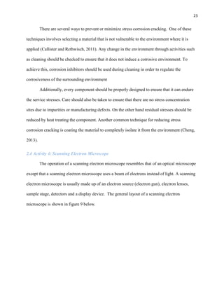 23

There are several ways to prevent or minimize stress corrosion cracking. One of these
techniques involves selecting a material that is not vulnerable to the environment where it is
applied (Callister and Rethwisch, 2011). Any change in the environment through activities such
as cleaning should be checked to ensure that it does not induce a corrosive environment. To
achieve this, corrosion inhibitors should be used during cleaning in order to regulate the
corrosiveness of the surrounding environment
Additionally, every component should be properly designed to ensure that it can endure
the service stresses. Care should also be taken to ensure that there are no stress concentration
sites due to impurities or manufacturing defects. On the other hand residual stresses should be
reduced by heat treating the component. Another common technique for reducing stress
corrosion cracking is coating the material to completely isolate it from the environment (Cheng,
2013).
2.4 Activity 4: Scanning Electron Microscope
The operation of a scanning electron microscope resembles that of an optical microscope
except that a scanning electron microscope uses a beam of electrons instead of light. A scanning
electron microscope is usually made up of an electron source (electron gun), electron lenses,
sample stage, detectors and a display device. The general layout of a scanning electron
microscope is shown in figure 9 below.

 