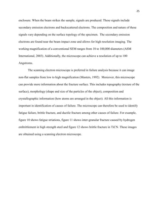 25

enclosure. When the beam strikes the sample, signals are produced. These signals include
secondary emission electrons and backscattered electrons. The composition and nature of these
signals vary depending on the surface topology of the specimen. The secondary emission
electrons are found near the beam impact zone and allows for high resolution imaging. The
working magnification of a conventional SEM ranges from 10 to 100,000 diameters (ASM
International, 2003). Additionally, the microscope can achieve a resolution of up to 100
Angstroms.
The scanning electron microscope is preferred in failure analysis because it can image
non-flat samples from low to high magnification (Masters, 1992). Moreover, this microscope
can provide more information about the fracture surface. This includes topography (texture of the
surface), morphology (shape and size of the particles of the object), composition and
crystallographic information (how atoms are arranged in the object). All this information is
important in identification of causes of failure. The microscope can therefore be used to identify
fatigue failure, brittle fracture, and ductile fracture among other causes of failure. For example,
figure 10 shows fatigue striations, figure 11 shows inter-granular fracture caused by hydrogen
embrittlement in high strength steel and figure 12 shows brittle fracture in TiCN. These images
are obtained using a scanning electron microscope.

 