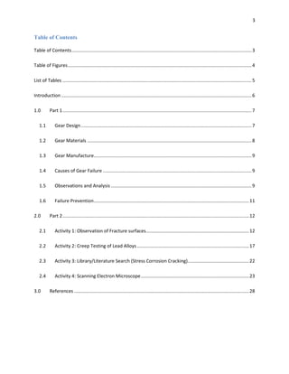 3

Table of Contents
Table of Contents .......................................................................................................................................... 3
Table of Figures ............................................................................................................................................. 4
List of Tables ................................................................................................................................................. 5
Introduction .................................................................................................................................................. 6
1.0

Part 1 ................................................................................................................................................. 7

1.1

Gear Design ................................................................................................................................... 7

1.2

Gear Materials .............................................................................................................................. 8

1.3

Gear Manufacture......................................................................................................................... 9

1.4

Causes of Gear Failure .................................................................................................................. 9

1.5

Observations and Analysis ............................................................................................................ 9

1.6

Failure Prevention ....................................................................................................................... 11

2.0

Part 2 ............................................................................................................................................... 12

2.1

Activity 1: Observation of Fracture surfaces ............................................................................... 12

2.2

Activity 2: Creep Testing of Lead Alloys ...................................................................................... 17

2.3

Activity 3: Library/Literature Search (Stress Corrosion Cracking)............................................... 22

2.4

Activity 4: Scanning Electron Microscope ................................................................................... 23

3.0

References ...................................................................................................................................... 28

 