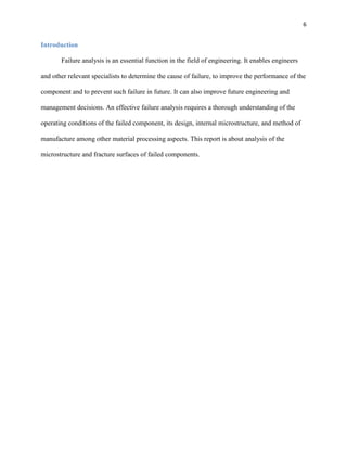 6

Introduction
Failure analysis is an essential function in the field of engineering. It enables engineers
and other relevant specialists to determine the cause of failure, to improve the performance of the
component and to prevent such failure in future. It can also improve future engineering and
management decisions. An effective failure analysis requires a thorough understanding of the
operating conditions of the failed component, its design, internal microstructure, and method of
manufacture among other material processing aspects. This report is about analysis of the
microstructure and fracture surfaces of failed components.

 