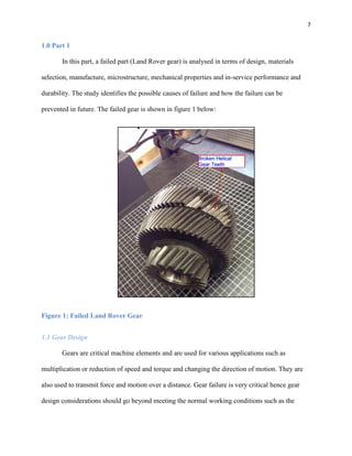 7

1.0 Part 1
In this part, a failed part (Land Rover gear) is analysed in terms of design, materials
selection, manufacture, microstructure, mechanical properties and in-service performance and
durability. The study identifies the possible causes of failure and how the failure can be
prevented in future. The failed gear is shown in figure 1 below:

Figure 1: Failed Land Rover Gear
1.1 Gear Design
Gears are critical machine elements and are used for various applications such as
multiplication or reduction of speed and torque and changing the direction of motion. They are
also used to transmit force and motion over a distance. Gear failure is very critical hence gear
design considerations should go beyond meeting the normal working conditions such as the

 