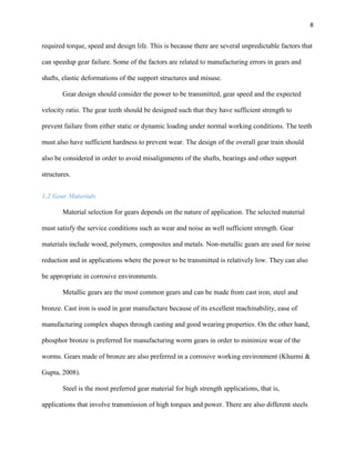 8

required torque, speed and design life. This is because there are several unpredictable factors that
can speedup gear failure. Some of the factors are related to manufacturing errors in gears and
shafts, elastic deformations of the support structures and misuse.
Gear design should consider the power to be transmitted, gear speed and the expected
velocity ratio. The gear teeth should be designed such that they have sufficient strength to
prevent failure from either static or dynamic loading under normal working conditions. The teeth
must also have sufficient hardness to prevent wear. The design of the overall gear train should
also be considered in order to avoid misalignments of the shafts, bearings and other support
structures.
1.2 Gear Materials
Material selection for gears depends on the nature of application. The selected material
must satisfy the service conditions such as wear and noise as well sufficient strength. Gear
materials include wood, polymers, composites and metals. Non-metallic gears are used for noise
reduction and in applications where the power to be transmitted is relatively low. They can also
be appropriate in corrosive environments.
Metallic gears are the most common gears and can be made from cast iron, steel and
bronze. Cast iron is used in gear manufacture because of its excellent machinability, ease of
manufacturing complex shapes through casting and good wearing properties. On the other hand,
phosphor bronze is preferred for manufacturing worm gears in order to minimize wear of the
worms. Gears made of bronze are also preferred in a corrosive working environment (Khurmi &
Gupta, 2008).
Steel is the most preferred gear material for high strength applications, that is,
applications that involve transmission of high torques and power. There are also different steels

 