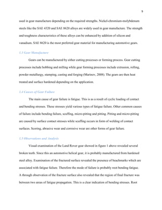 9

used in gear manufacture depending on the required strengths. Nickel-chromium-molybdenum
steels like the SAE 4320 and SAE 8620 alloys are widely used in gear manufacture. The strength
and toughness characteristics of these alloys can be enhanced by addition of silicon and
vanadium. SAE 8620 is the most preferred gear material for manufacturing automotive gears.
1.3 Gear Manufacture
Gears can be manufactured by either cutting processes or forming process. Gear cutting
processes include hobbing and milling while gear forming processes include extrusion, rolling,
powder metallurgy, stamping, casting and forging (Marinov, 2008). The gears are then heat
treated and surface hardened depending on the application.
1.4 Causes of Gear Failure
The main cause of gear failure is fatigue. This is as a result of cyclic loading of contact
and bending stresses. These stresses yield various types of fatigue failure. Other common causes
of failure include bending failure, scuffing, micro-pitting and pitting. Pitting and micro-pitting
are caused by surface contact stresses while scuffing occurs in form of welding of contact
surfaces. Scoring, abrasive wear and corrosive wear are other forms of gear failure.
1.5 Observations and Analysis
Visual examination of the Land Rover gear showed in figure 1 above revealed several
broken teeth. Since this an automotive helical gear, it is probably manufactured from hardened
steel alloy. Examination of the fractured surface revealed the presence of beachmarks which are
associated with fatigue failure. Therefore the mode of failure is probably root bending fatigue.
A through observation of the fracture surface also revealed that the region of final fracture was
between two areas of fatigue propagation. This is a clear indication of bending stresses. Root

 