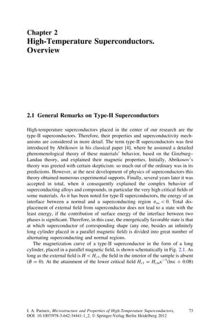 Chapter 2
High-Temperature Superconductors.
Overview
2.1 General Remarks on Type-II Superconductors
High-temperature superconductors placed in the center of our research are the
type-II superconductors. Therefore, their properties and superconductivity mech-
anisms are considered in more detail. The term type-II superconductors was ﬁrst
introduced by Abrikosov in his classical paper [4], where he assumed a detailed
phenomenological theory of these materials’ behavior, based on the Ginzburg–
Landau theory, and explained their magnetic properties. Initially, Abrikosov’s
theory was greeted with certain skepticism: so much out of the ordinary was in its
predictions. However, at the next development of physics of superconductors this
theory obtained numerous experimental supports. Finally, several years later it was
accepted in total, when it consequently explained the complex behavior of
superconducting alloys and compounds, in particular the very high critical ﬁelds of
some materials. As it has been noted for type-II superconductors, the energy of an
interface between a normal and a superconducting region rns  0. Total dis-
placement of external ﬁeld from superconductor does not lead to a state with the
least energy, if the contribution of surface energy of the interface between two
phases is signiﬁcant. Therefore, in this case, the energetically favorable state is that
at which superconductor of corresponding shape (any one, besides an inﬁnitely
long cylinder placed in a parallel magnetic ﬁeld) is divided into great number of
alternating superconducting and normal regions.
The magnetization curve of a type-II superconductor in the form of a long
cylinder, placed in a parallel magnetic ﬁeld, is shown schematically in Fig. 2.1. As
long as the external ﬁeld is H  Hc1, the ﬁeld in the interior of the sample is absent
(B = 0). At the attainment of the lower critical ﬁeld Hc1 = Hcmj-1
(lnj ? 0.08)
I. A. Parinov, Microstructure and Properties of High-Temperature Superconductors,
DOI: 10.1007/978-3-642-34441-1_2, Ó Springer-Verlag Berlin Heidelberg 2012
73
 