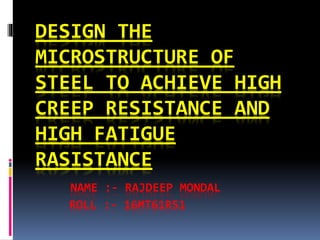 DESIGN THE
MICROSTRUCTURE OF
STEEL TO ACHIEVE HIGH
CREEP RESISTANCE AND
HIGH FATIGUE
RASISTANCE
NAME :- RAJDEEP MONDAL
ROLL :- 16MT61R51
 