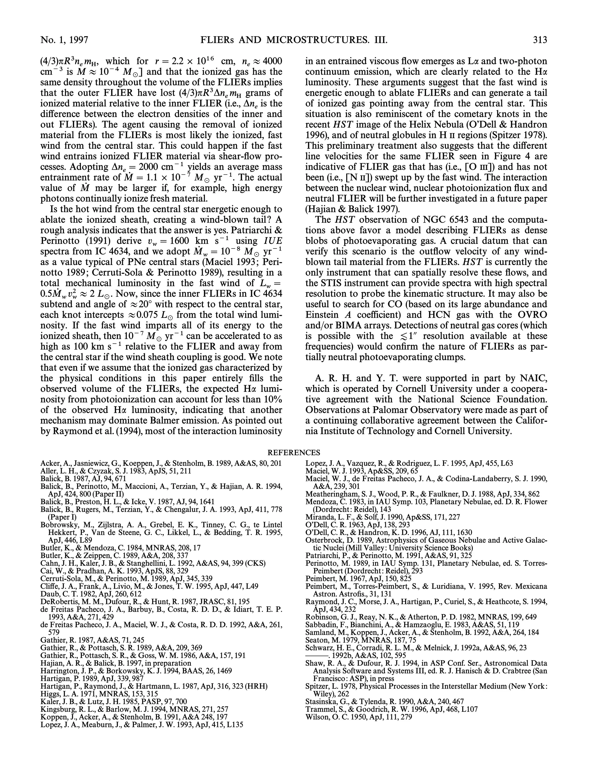 No. 1, 1997                                      FLIERs AND MICROSTRUCTURES. III.                                                                      313

(4/3)nR3n m , which for r  2.2 ] 1016 cm, n B 4000                              in an entrained viscous Ñow emerges as La and two-photon
           e H                                       e
cm~3 is M B 10~4 M ] and that the ionized gas has the                            continuum emission, which are clearly related to the Ha
same density throughout    _ the volume of the FLIERs implies
                                                                                 luminosity. These arguments suggest that the fast wind is
that the outer FLIER have lost (4/3)nR3*n m grams of                             energetic enough to ablate FLIERs and can generate a tail
                                                e H
ionized material relative to the inner FLIER (i.e., *n is the                    of ionized gas pointing away from the central star. This
                                                       e
di†erence between the electron densities of the inner and                        situation is also reminiscent of the cometary knots in the
out FLIERs). The agent causing the removal of ionized                            recent HST image of the Helix Nebula (OÏDell & Handron
material from the FLIERs is most likely the ionized, fast                        1996), and of neutral globules in H II regions (Spitzer 1978).
wind from the central star. This could happen if the fast                        This preliminary treatment also suggests that the di†erent
wind entrains ionized FLIER material via shear-Ñow pro-                          line velocities for the same FLIER seen in Figure 4 are
cesses. Adopting *n  2000 cm~1 yields an average mass                           indicative of FLIER gas that has (i.e., [O III]) and has not
                       e
entrainment rate of M  1.1 ] 10~7 M yr~1. The actual
                         0                                                       been (i.e., [N II]) swept up by the fast wind. The interaction
                                            _
value of M may be larger if, for example, high energy
            0                                                                    between the nuclear wind, nuclear photoionization Ñux and
photons continually ionize fresh material.                                       neutral FLIER will be further investigated in a future paper
   Is the hot wind from the central star energetic enough to                     (Hajian & Balick 1997).
ablate the ionized sheath, creating a wind-blown tail ? A                           The HST observation of NGC 6543 and the computa-
rough analysis indicates that the answer is yes. Patriarchi &                    tions above favor a model describing FLIERs as dense
Perinotto (1991) derive v  1600 km s~1 using IUE                                blobs of photoevaporating gas. A crucial datum that can
                               w
spectra from IC 4634, and we adopt M  10~8 M yr~1
                                          0                                      verify this scenario is the outÑow velocity of any wind-
                                            w          _
as a value typical of PNe central stars (Maciel 1993 ; Peri-                     blown tail material from the FLIERs. HST is currently the
notto 1989 ; Cerruti-Sola & Perinotto 1989), resulting in a                      only instrument that can spatially resolve these Ñows, and
total mechanical luminosity in the fast wind of L                               the STIS instrument can provide spectra with high spectral
                                                         w
0.5M v2 B 2 L . Now, since the inner FLIERs in IC 4634
     0                                                                           resolution to probe the kinematic structure. It may also be
subtendw wand angle of B20¡ with respect to the central star,
                 _
                                                                                 useful to search for CO (based on its large abundance and
each knot intercepts B0.075 L from the total wind lumi-                          Einstein A coefficient) and HCN gas with the OVRO
                                   _
nosity. If the fast wind imparts all of its energy to the                        and/or BIMA arrays. Detections of neutral gas cores (which
ionized sheath, then 10~7 M yr~1 can be accelerated to as                        is possible with the [1A resolution available at these
high as 100 km s~1 relative _ the FLIER and away from
                                 to                                              frequencies) would conÐrm the nature of FLIERs as par-
the central star if the wind sheath coupling is good. We note                    tially neutral photoevaporating clumps.
that even if we assume that the ionized gas characterized by
the physical conditions in this paper entirely Ðlls the                             A. R. H. and Y. T. were supported in part by NAIC,
observed volume of the FLIERs, the expected Ha lumi-                             which is operated by Cornell University under a coopera-
nosity from photoionization can account for less than 10%                        tive agreement with the National Science Foundation.
of the observed Ha luminosity, indicating that another                           Observations at Palomar Observatory were made as part of
mechanism may dominate Balmer emission. As pointed out                           a continuing collaborative agreement between the Califor-
by Raymond et al. (1994), most of the interaction luminosity                     nia Institute of Technology and Cornell University.

                                                                        REFERENCES
Acker, A., Jasniewicz, G., Koeppen, J., & Stenholm, B. 1989, A&AS, 80, 201     Lopez, J. A., Vazquez, R., & Rodriguez, L. F. 1995, ApJ, 455, L63
Aller, L. H., & Czyzak, S. J. 1983, ApJS, 51, 211                              Maciel, W. J. 1993, Ap&SS, 209, 65
Balick, B. 1987, AJ, 94, 671                                                   Maciel, W. J., de Freitas Pacheco, J. A., & Codina-Landaberry, S. J. 1990,
Balick, B., Perinotto, M., Maccioni, A., Terzian, Y., & Hajian, A. R. 1994,      A&A, 239, 301
  ApJ, 424, 800 (Paper II)                                                     Meatheringham, S. J., Wood, P. R., & Faulkner, D. J. 1988, ApJ, 334, 862
Balick, B., Preston, H. L., & Icke, V. 1987, AJ, 94, 1641                      Mendoza, C. 1983, in IAU Symp. 103, Planetary Nebulae, ed. D. R. Flower
Balick, B., Rugers, M., Terzian, Y., & Chengalur, J. A. 1993, ApJ, 411, 778      (Dordrecht : Reidel), 143
  (Paper I)                                                                    Miranda, L. F., & Solf, J. 1990, Ap&SS, 171, 227
Bobrowsky, M., Zijlstra, A. A., Grebel, E. K., Tinney, C. G., te Lintel        OÏDell, C. R. 1963, ApJ, 138, 293
  Hekkert, P., Van de Steene, G. C., Likkel, L., & Bedding, T. R. 1995,        OÏDell, C. R., & Handron, K. D. 1996, AJ, 111, 1630
  ApJ, 446, L89                                                                Osterbrock, D. 1989, Astrophysics of Gaseous Nebulae and Active Galac-
Butler, K., & Mendoza, C. 1984, MNRAS, 208, 17                                   tic Nuclei (Mill Valley : University Science Books)
Butler, K., & Zeippen, C. 1989, A&A, 208, 337                                  Patriarchi, P., & Perinotto, M. 1991, A&AS, 91, 325
Cahn, J. H., Kaler, J. B., & Stanghellini, L. 1992, A&AS, 94, 399 (CKS)        Perinotto, M. 1989, in IAU Symp. 131, Planetary Nebulae, ed. S. Torres-
Cai, W., & Pradhan, A. K. 1993, ApJS, 88, 329                                    Peimbert (Dordrecht : Reidel), 293
Cerruti-Sola, M., & Perinotto, M. 1989, ApJ, 345, 339                          Peimbert, M. 1967, ApJ, 150, 825
Cli†e, J. A., Frank, A., Livio, M., & Jones, T. W. 1995, ApJ, 447, L49         Peimbert, M., Torres-Peimbert, S., & Luridiana, V. 1995, Rev. Mexicana
Daub, C. T. 1982, ApJ, 260, 612                                                  Astron. AstroÐs., 31, 131
DeRobertis, M. M., Dufour, R., & Hunt, R. 1987, JRASC, 81, 195                 Raymond, J. C., Morse, J. A., Hartigan, P., Curiel, S., & Heathcote, S. 1994,
de Freitas Pacheco, J. A., Barbuy, B., Costa, R. D. D., & Idiart, T. E. P.       ApJ, 434, 232
  1993, A&A, 271, 429                                                          Robinson, G. J., Reay, N. K., & Atherton, P. D. 1982, MNRAS, 199, 649
de Freitas Pacheco, J. A., Maciel, W. J., & Costa, R. D. D. 1992, A&A, 261,    Sabbadin, F., Bianchini, A., & Hamzaoglu, E. 1983, A&AS, 51, 119
  579                                                                          Samland, M., Koppen, J., Acker, A., & Stenholm, B. 1992, A&A, 264, 184
Gathier, R. 1987, A&AS, 71, 245                                                Seaton, M. 1979, MNRAS, 187, 75
Gathier, R., & Pottasch, S. R. 1989, A&A, 209, 369                             Schwarz, H. E., Corradi, R. L. M., & Melnick, J. 1992a, A&AS, 96, 23
Gathier, R., Pottasch, S. R., & Goss, W. M. 1986, A&A, 157, 191                ÈÈÈ. 1992b, A&AS, 102, 595
Hajian, A. R., & Balick, B. 1997, in preparation                               Shaw, R. A., & Dufour, R. J. 1994, in ASP Conf. Ser., Astronomical Data
Harrington, J. P., & Borkowsky, K. J. 1994, BAAS, 26, 1469                       Analysis Software and Systems III, ed. R. J. Hanisch & D. Crabtree (San
Hartigan, P. 1989, ApJ, 339, 987                                                 Francisco : ASP), in press
Hartigan, P., Raymond, J., & Hartmann, L. 1987, ApJ, 316, 323 (HRH)            Spitzer, L. 1978, Physical Processes in the Interstellar Medium (New York :
Higgs, L. A. 1971, MNRAS, 153, 315                                               Wiley), 262
Kaler, J. B., & Lutz, J. H. 1985, PASP, 97, 700                                Stasinska, G., & Tylenda, R. 1990, A&A, 240, 467
Kingsburg, R. L., & Barlow, M. J. 1994, MNRAS, 271, 257                        Trammel, S., & Goodrich, R. W. 1996, ApJ, 468, L107
Koppen, J., Acker, A., & Stenholm, B. 1991, A&A 248, 197                       Wilson, O. C. 1950, ApJ, 111, 279
Lopez, J. A., Meaburn, J., & Palmer, J. W. 1993, ApJ, 415, L135
 