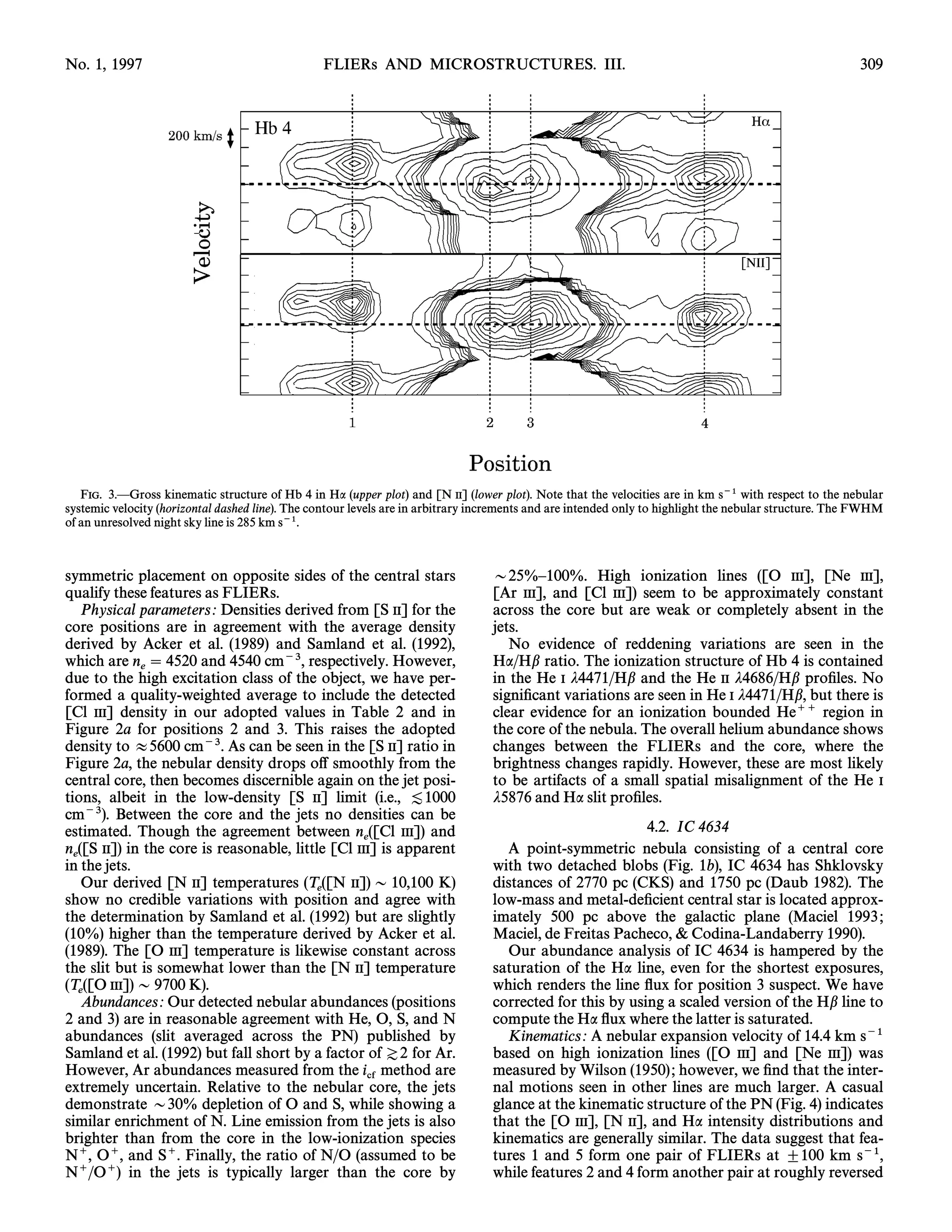 No. 1, 1997                                      FLIERs AND MICROSTRUCTURES. III.                                                                       309




   FIG. 3.ÈGross kinematic structure of Hb 4 in Ha (upper plot) and [N II] (lower plot). Note that the velocities are in km s~1 with respect to the nebular
systemic velocity (horizontal dashed line). The contour levels are in arbitrary increments and are intended only to highlight the nebular structure. The FWHM
of an unresolved night sky line is 285 km s~1.



symmetric placement on opposite sides of the central stars                        D25%È100%. High ionization lines ([O III], [Ne III],
qualify these features as FLIERs.                                                 [Ar III], and [Cl III]) seem to be approximately constant
    Physical parameters : Densities derived from [S II] for the                   across the core but are weak or completely absent in the
core positions are in agreement with the average density                          jets.
derived by Acker et al. (1989) and Samland et al. (1992),                            No evidence of reddening variations are seen in the
which are n  4520 and 4540 cm~3, respectively. However,                          Ha/Hb ratio. The ionization structure of Hb 4 is contained
             e
due to the high excitation class of the object, we have per-                      in the He I j4471/Hb and the He II j4686/Hb proÐles. No
formed a quality-weighted average to include the detected                         signiÐcant variations are seen in He I j4471/Hb, but there is
[Cl III] density in our adopted values in Table 2 and in                          clear evidence for an ionization bounded He`` region in
Figure 2a for positions 2 and 3. This raises the adopted                          the core of the nebula. The overall helium abundance shows
density to B5600 cm~3. As can be seen in the [S II] ratio in                      changes between the FLIERs and the core, where the
Figure 2a, the nebular density drops o† smoothly from the                         brightness changes rapidly. However, these are most likely
central core, then becomes discernible again on the jet posi-                     to be artifacts of a small spatial misalignment of the He I
tions, albeit in the low-density [S II] limit (i.e., [1000                        j5876 and Ha slit proÐles.
cm~3). Between the core and the jets no densities can be
estimated. Though the agreement between n ([Cl III]) and                                                   4.2. IC 4634
                                                  e
n ([S II]) in the core is reasonable, little [Cl III] is apparent                   A point-symmetric nebula consisting of a central core
  e
in the jets.                                                                      with two detached blobs (Fig. 1b), IC 4634 has Shklovsky
    Our derived [N II] temperatures (T ([N II]) D 10,100 K)                       distances of 2770 pc (CKS) and 1750 pc (Daub 1982). The
                                          e
show no credible variations with position and agree with                          low-mass and metal-deÐcient central star is located approx-
the determination by Samland et al. (1992) but are slightly                       imately 500 pc above the galactic plane (Maciel 1993 ;
(10%) higher than the temperature derived by Acker et al.                         Maciel, de Freitas Pacheco, & Codina-Landaberry 1990).
(1989). The [O III] temperature is likewise constant across                         Our abundance analysis of IC 4634 is hampered by the
the slit but is somewhat lower than the [N II] temperature                        saturation of the Ha line, even for the shortest exposures,
(T ([O III]) D 9700 K).                                                           which renders the line Ñux for position 3 suspect. We have
   e
    Abundances : Our detected nebular abundances (positions                       corrected for this by using a scaled version of the Hb line to
2 and 3) are in reasonable agreement with He, O, S, and N                         compute the Ha Ñux where the latter is saturated.
abundances (slit averaged across the PN) published by                               Kinematics : A nebular expansion velocity of 14.4 km s~1
Samland et al. (1992) but fall short by a factor of Z2 for Ar.                    based on high ionization lines ([O III] and [Ne III]) was
However, Ar abundances measured from the i method are                             measured by Wilson (1950) ; however, we Ðnd that the inter-
extremely uncertain. Relative to the nebular cf     core, the jets                nal motions seen in other lines are much larger. A casual
demonstrate D30% depletion of O and S, while showing a                            glance at the kinematic structure of the PN (Fig. 4) indicates
similar enrichment of N. Line emission from the jets is also                      that the [O III], [N II], and Ha intensity distributions and
brighter than from the core in the low-ionization species                         kinematics are generally similar. The data suggest that fea-
N`, O`, and S`. Finally, the ratio of N/O (assumed to be                          tures 1 and 5 form one pair of FLIERs at ^100 km s~1,
N`/O`) in the jets is typically larger than the core by                           while features 2 and 4 form another pair at roughly reversed
 