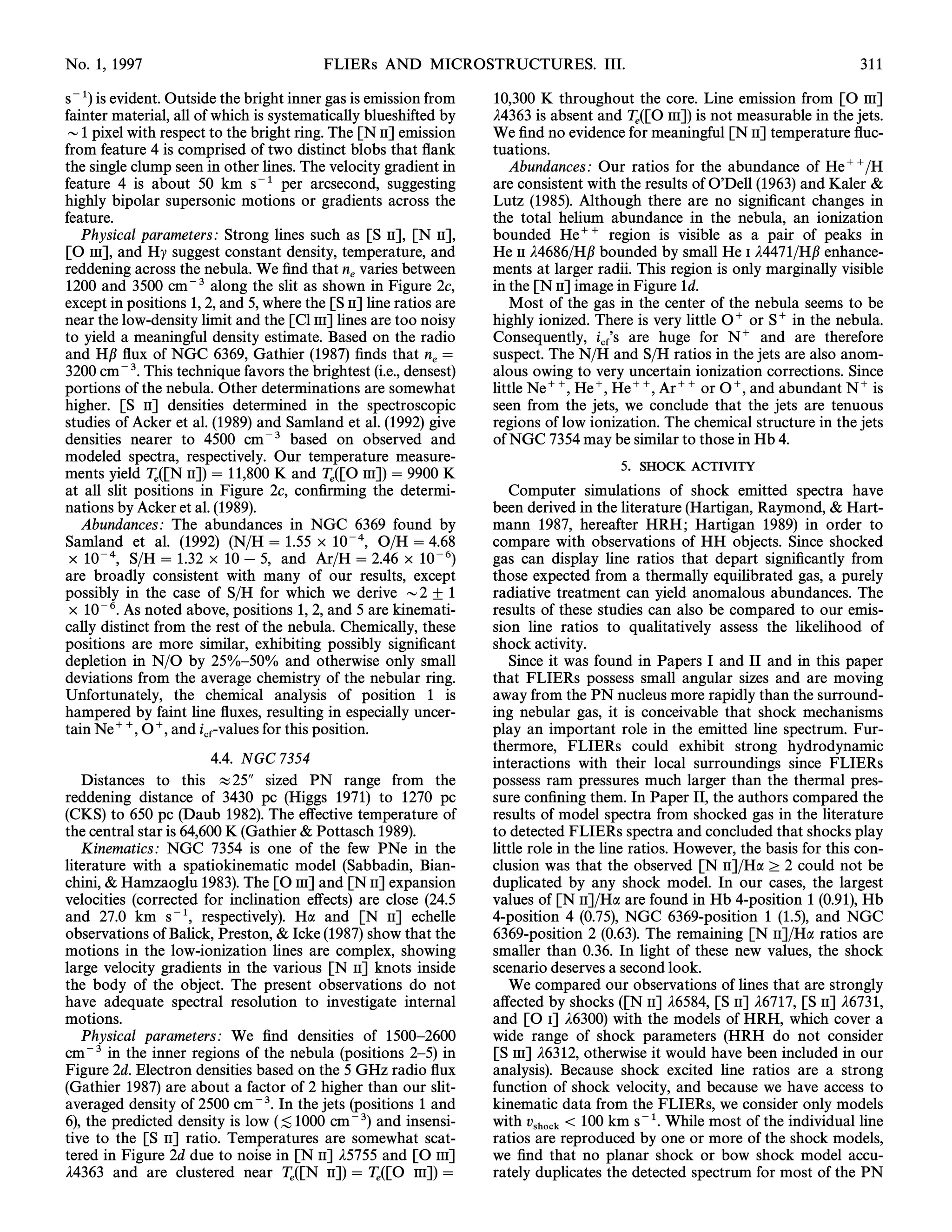 No. 1, 1997                               FLIERs AND MICROSTRUCTURES. III.                                                      311

s~1) is evident. Outside the bright inner gas is emission from      10,300 K throughout the core. Line emission from [O III]
fainter material, all of which is systematically blueshifted by     j4363 is absent and T ([O III]) is not measurable in the jets.
D1 pixel with respect to the bright ring. The [N II] emission                              e
                                                                    We Ðnd no evidence for meaningful [N II] temperature Ñuc-
from feature 4 is comprised of two distinct blobs that Ñank         tuations.
the single clump seen in other lines. The velocity gradient in         Abundances : Our ratios for the abundance of He``/H
feature 4 is about 50 km s~1 per arcsecond, suggesting              are consistent with the results of OÏDell (1963) and Kaler &
highly bipolar supersonic motions or gradients across the           Lutz (1985). Although there are no signiÐcant changes in
feature.                                                            the total helium abundance in the nebula, an ionization
   Physical parameters : Strong lines such as [S II], [N II],       bounded He`` region is visible as a pair of peaks in
[O III], and Hc suggest constant density, temperature, and          He II j4686/Hb bounded by small He I j4471/Hb enhance-
reddening across the nebula. We Ðnd that n varies between           ments at larger radii. This region is only marginally visible
                                              e
1200 and 3500 cm~3 along the slit as shown in Figure 2c,            in the [N II] image in Figure 1d.
except in positions 1, 2, and 5, where the [S II] line ratios are      Most of the gas in the center of the nebula seems to be
near the low-density limit and the [Cl III] lines are too noisy     highly ionized. There is very little O` or S` in the nebula.
to yield a meaningful density estimate. Based on the radio          Consequently, i Ïs are huge for N` and are therefore
and Hb Ñux of NGC 6369, Gathier (1987) Ðnds that n                                  cf
                                                                    suspect. The N/H and S/H ratios in the jets are also anom-
                                                             e
3200 cm~3. This technique favors the brightest (i.e., densest)      alous owing to very uncertain ionization corrections. Since
portions of the nebula. Other determinations are somewhat           little Ne``, He`, He``, Ar`` or O`, and abundant N` is
higher. [S II] densities determined in the spectroscopic            seen from the jets, we conclude that the jets are tenuous
studies of Acker et al. (1989) and Samland et al. (1992) give       regions of low ionization. The chemical structure in the jets
densities nearer to 4500 cm~3 based on observed and                 of NGC 7354 may be similar to those in Hb 4.
modeled spectra, respectively. Our temperature measure-
ments yield T ([N II])  11,800 K and T ([O III])  9900 K
                                                                                        5.   SHOCK ACTIVITY
               e                           e
at all slit positions in Figure 2c, conÐrming the determi-             Computer simulations of shock emitted spectra have
nations by Acker et al. (1989).                                     been derived in the literature (Hartigan, Raymond, & Hart-
   Abundances : The abundances in NGC 6369 found by                 mann 1987, hereafter HRH ; Hartigan 1989) in order to
Samland et al. (1992) (N/H  1.55 ] 10~4, O/H  4.68                compare with observations of HH objects. Since shocked
] 10~4, S/H  1.32 ] 10 [ 5, and Ar/H  2.46 ] 10~6)                gas can display line ratios that depart signiÐcantly from
are broadly consistent with many of our results, except             those expected from a thermally equilibrated gas, a purely
possibly in the case of S/H for which we derive D2 ^ 1              radiative treatment can yield anomalous abundances. The
] 10~6. As noted above, positions 1, 2, and 5 are kinemati-         results of these studies can also be compared to our emis-
cally distinct from the rest of the nebula. Chemically, these       sion line ratios to qualitatively assess the likelihood of
positions are more similar, exhibiting possibly signiÐcant          shock activity.
depletion in N/O by 25%È50% and otherwise only small                   Since it was found in Papers I and II and in this paper
deviations from the average chemistry of the nebular ring.          that FLIERs possess small angular sizes and are moving
Unfortunately, the chemical analysis of position 1 is               away from the PN nucleus more rapidly than the surround-
hampered by faint line Ñuxes, resulting in especially uncer-        ing nebular gas, it is conceivable that shock mechanisms
tain Ne``, O`, and i -values for this position.                     play an important role in the emitted line spectrum. Fur-
                        cf                                          thermore, FLIERs could exhibit strong hydrodynamic
                         4.4. NGC 7354                              interactions with their local surroundings since FLIERs
   Distances to this B25A sized PN range from the                   possess ram pressures much larger than the thermal pres-
reddening distance of 3430 pc (Higgs 1971) to 1270 pc               sure conÐning them. In Paper II, the authors compared the
(CKS) to 650 pc (Daub 1982). The e†ective temperature of            results of model spectra from shocked gas in the literature
the central star is 64,600 K (Gathier & Pottasch 1989).             to detected FLIERs spectra and concluded that shocks play
   Kinematics : NGC 7354 is one of the few PNe in the               little role in the line ratios. However, the basis for this con-
literature with a spatiokinematic model (Sabbadin, Bian-            clusion was that the observed [N II]/Ha º 2 could not be
chini, & Hamzaoglu 1983). The [O III] and [N II] expansion          duplicated by any shock model. In our cases, the largest
velocities (corrected for inclination e†ects) are close (24.5       values of [N II]/Ha are found in Hb 4-position 1 (0.91), Hb
and 27.0 km s~1, respectively). Ha and [N II] echelle               4-position 4 (0.75), NGC 6369-position 1 (1.5), and NGC
observations of Balick, Preston, & Icke (1987) show that the        6369-position 2 (0.63). The remaining [N II]/Ha ratios are
motions in the low-ionization lines are complex, showing            smaller than 0.36. In light of these new values, the shock
large velocity gradients in the various [N II] knots inside         scenario deserves a second look.
the body of the object. The present observations do not                We compared our observations of lines that are strongly
have adequate spectral resolution to investigate internal           a†ected by shocks ([N II] j6584, [S II] j6717, [S II] j6731,
motions.                                                            and [O I] j6300) with the models of HRH, which cover a
   Physical parameters : We Ðnd densities of 1500È2600              wide range of shock parameters (HRH do not consider
cm~3 in the inner regions of the nebula (positions 2È5) in          [S III] j6312, otherwise it would have been included in our
Figure 2d. Electron densities based on the 5 GHz radio Ñux          analysis). Because shock excited line ratios are a strong
(Gathier 1987) are about a factor of 2 higher than our slit-        function of shock velocity, and because we have access to
averaged density of 2500 cm~3. In the jets (positions 1 and         kinematic data from the FLIERs, we consider only models
6), the predicted density is low ([1000 cm~3) and insensi-          with v         100 km s~1. While most of the individual line
                                                                            shock
tive to the [S II] ratio. Temperatures are somewhat scat-           ratios are reproduced by one or more of the shock models,
tered in Figure 2d due to noise in [N II] j5755 and [O III]         we Ðnd that no planar shock or bow shock model accu-
j4363 and are clustered near T ([N II])  T ([O III])              rately duplicates the detected spectrum for most of the PN
                                     e              e
 