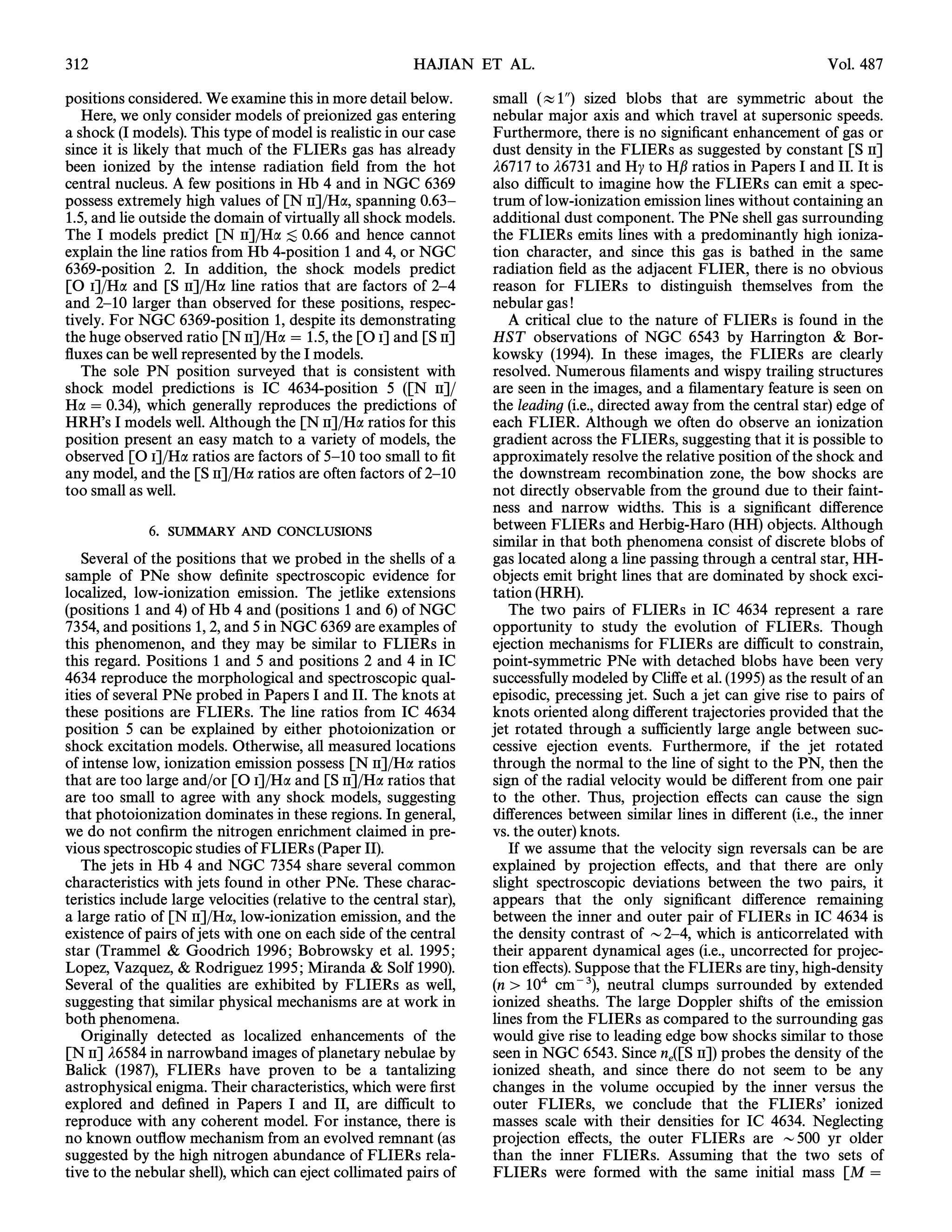 312                                                       HAJIAN ET AL.                                                   Vol. 487

positions considered. We examine this in more detail below.          small (B1A) sized blobs that are symmetric about the
   Here, we only consider models of preionized gas entering          nebular major axis and which travel at supersonic speeds.
a shock (I models). This type of model is realistic in our case      Furthermore, there is no signiÐcant enhancement of gas or
since it is likely that much of the FLIERs gas has already           dust density in the FLIERs as suggested by constant [S II]
been ionized by the intense radiation Ðeld from the hot              j6717 to j6731 and Hc to Hb ratios in Papers I and II. It is
central nucleus. A few positions in Hb 4 and in NGC 6369             also difficult to imagine how the FLIERs can emit a spec-
possess extremely high values of [N II]/Ha, spanning 0.63È           trum of low-ionization emission lines without containing an
1.5, and lie outside the domain of virtually all shock models.       additional dust component. The PNe shell gas surrounding
The I models predict [N II]/Ha [ 0.66 and hence cannot               the FLIERs emits lines with a predominantly high ioniza-
explain the line ratios from Hb 4-position 1 and 4, or NGC           tion character, and since this gas is bathed in the same
6369-position 2. In addition, the shock models predict               radiation Ðeld as the adjacent FLIER, there is no obvious
[O I]/Ha and [S II]/Ha line ratios that are factors of 2È4           reason for FLIERs to distinguish themselves from the
and 2È10 larger than observed for these positions, respec-           nebular gas !
tively. For NGC 6369-position 1, despite its demonstrating              A critical clue to the nature of FLIERs is found in the
the huge observed ratio [N II]/Ha  1.5, the [O I] and [S II]        HST observations of NGC 6543 by Harrington & Bor-
Ñuxes can be well represented by the I models.                       kowsky (1994). In these images, the FLIERs are clearly
   The sole PN position surveyed that is consistent with             resolved. Numerous Ðlaments and wispy trailing structures
shock model predictions is IC 4634-position 5 ([N II]/               are seen in the images, and a Ðlamentary feature is seen on
Ha  0.34), which generally reproduces the predictions of            the leading (i.e., directed away from the central star) edge of
HRHÏs I models well. Although the [N II]/Ha ratios for this          each FLIER. Although we often do observe an ionization
position present an easy match to a variety of models, the           gradient across the FLIERs, suggesting that it is possible to
observed [O I]/Ha ratios are factors of 5È10 too small to Ðt         approximately resolve the relative position of the shock and
any model, and the [S II]/Ha ratios are often factors of 2È10        the downstream recombination zone, the bow shocks are
too small as well.                                                   not directly observable from the ground due to their faint-
                                                                     ness and narrow widths. This is a signiÐcant di†erence
              6.   SUMMARY AND CONCLUSIONS                           between FLIERs and Herbig-Haro (HH) objects. Although
                                                                     similar in that both phenomena consist of discrete blobs of
   Several of the positions that we probed in the shells of a        gas located along a line passing through a central star, HH-
sample of PNe show deÐnite spectroscopic evidence for                objects emit bright lines that are dominated by shock exci-
localized, low-ionization emission. The jetlike extensions           tation (HRH).
(positions 1 and 4) of Hb 4 and (positions 1 and 6) of NGC              The two pairs of FLIERs in IC 4634 represent a rare
7354, and positions 1, 2, and 5 in NGC 6369 are examples of          opportunity to study the evolution of FLIERs. Though
this phenomenon, and they may be similar to FLIERs in                ejection mechanisms for FLIERs are difficult to constrain,
this regard. Positions 1 and 5 and positions 2 and 4 in IC           point-symmetric PNe with detached blobs have been very
4634 reproduce the morphological and spectroscopic qual-             successfully modeled by Cli†e et al. (1995) as the result of an
ities of several PNe probed in Papers I and II. The knots at         episodic, precessing jet. Such a jet can give rise to pairs of
these positions are FLIERs. The line ratios from IC 4634             knots oriented along di†erent trajectories provided that the
position 5 can be explained by either photoionization or             jet rotated through a sufficiently large angle between suc-
shock excitation models. Otherwise, all measured locations           cessive ejection events. Furthermore, if the jet rotated
of intense low, ionization emission possess [N II]/Ha ratios         through the normal to the line of sight to the PN, then the
that are too large and/or [O I]/Ha and [S II]/Ha ratios that         sign of the radial velocity would be di†erent from one pair
are too small to agree with any shock models, suggesting             to the other. Thus, projection e†ects can cause the sign
that photoionization dominates in these regions. In general,         di†erences between similar lines in di†erent (i.e., the inner
we do not conÐrm the nitrogen enrichment claimed in pre-             vs. the outer) knots.
vious spectroscopic studies of FLIERs (Paper II).                       If we assume that the velocity sign reversals can be are
   The jets in Hb 4 and NGC 7354 share several common                explained by projection e†ects, and that there are only
characteristics with jets found in other PNe. These charac-          slight spectroscopic deviations between the two pairs, it
teristics include large velocities (relative to the central star),   appears that the only signiÐcant di†erence remaining
a large ratio of [N II]/Ha, low-ionization emission, and the         between the inner and outer pair of FLIERs in IC 4634 is
existence of pairs of jets with one on each side of the central      the density contrast of D2È4, which is anticorrelated with
star (Trammel & Goodrich 1996 ; Bobrowsky et al. 1995 ;              their apparent dynamical ages (i.e., uncorrected for projec-
Lopez, Vazquez, & Rodriguez 1995 ; Miranda & Solf 1990).             tion e†ects). Suppose that the FLIERs are tiny, high-density
Several of the qualities are exhibited by FLIERs as well,            (n [ 104 cm~3), neutral clumps surrounded by extended
suggesting that similar physical mechanisms are at work in           ionized sheaths. The large Doppler shifts of the emission
both phenomena.                                                      lines from the FLIERs as compared to the surrounding gas
   Originally detected as localized enhancements of the              would give rise to leading edge bow shocks similar to those
[N II] j6584 in narrowband images of planetary nebulae by            seen in NGC 6543. Since n ([S II]) probes the density of the
Balick (1987), FLIERs have proven to be a tantalizing                ionized sheath, and sincee there do not seem to be any
astrophysical enigma. Their characteristics, which were Ðrst         changes in the volume occupied by the inner versus the
explored and deÐned in Papers I and II, are difficult to             outer FLIERs, we conclude that the FLIERsÏ ionized
reproduce with any coherent model. For instance, there is            masses scale with their densities for IC 4634. Neglecting
no known outÑow mechanism from an evolved remnant (as                projection e†ects, the outer FLIERs are D500 yr older
suggested by the high nitrogen abundance of FLIERs rela-             than the inner FLIERs. Assuming that the two sets of
tive to the nebular shell), which can eject collimated pairs of      FLIERs were formed with the same initial mass [M 
 