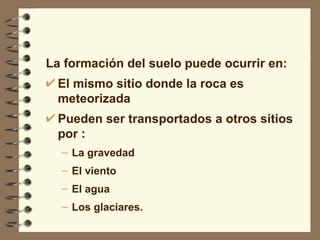 La formación del suelo puede ocurrir en: El mismo sitio donde la roca es meteorizada Pueden ser transportados a otros sitios por : La gravedad El viento El agua Los glaciares. 
