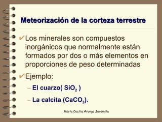 Meteorización de la corteza terrestre Los minerales son compuestos inorgánicos que normalmente están formados por dos o más elementos en proporciones de peso determinadas Ejemplo: El cuarzo( SiO 2  ) La calcita (CaCO 3 ). 