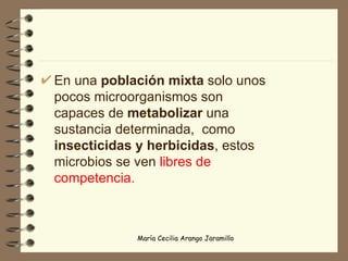 En una  población mixta  solo unos pocos microorganismos son capaces de  metabolizar  una sustancia determinada,  como  insecticidas y herbicidas , estos microbios se ven  libres de competencia. 