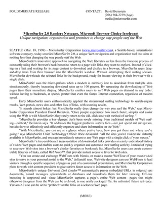 FOR IMMEDIATE RELEASE                                        CONTACT:       David Bernstein
                                                                            (206) 284-2229 (days)
                                                                            media@microsurfer.com



         MicroSurfer 2.0 Renders Netscape, Microsoft Browser Choice Irrelevant
        Unique navigation, organization tool promises to change way people surf the Web


SEATTLE (Mar. 18, 1999) - MicroSurfer Corporation (www.microsurfer.com), a Seattle-based, international
software company, today unveiled MicroSurfer 2.0, a unique Web-navigation and organization tool that aims at
nothing less than changing the way people surf the Web.
         MicroSurfer's innovative approach to navigating the Web liberates surfers from the tiresome process of
constantly using their browser's back button to return to a page with links they want to explore. Instead of click-
ing on a link and waiting for its page content to download and display in a browser, MicroSurfer users drag-
and-drop links from their browser into the MicroSurfer window. Without interrupting their surfing session,
MicroSurfer downloads the selected links in the background, ready for instant viewing in their browser with a
single click.
         MicroSurfer uses the micro-periods when a modem is normally idle to download from multiple sites
simultaneously, thereby increasing download rates up to 100 percent. By separating the downloading of Web
pages from their immediate display, MicroSurfer enables users to surf Web pages on demand in any order,
without having to backtrack, at speeds greater than even the fastest Internet connection, regardless of modem
speed.
         Early MicroSurfer users enthusiastically applied the streamlined surfing technology to search-engine
results, Web portals, news sites and other lists of links, with stunning results.
         "It sounds almost hokey, but MicroSurfer really does change the way you surf the Web," says Micro-
Surfer Corporation President David Bernstein. "Once people experience how much faster, simpler and easier
using the Web is with MicroSurfer, they rarely return to the old, click-and-wait method of surfing. "
         "MicroSurfer provides a key element that's been sorely missing from traditional models of Web surf-
ing—context," Bernstein says. "It addresses the biggest problems surfers face—not just speed and navigation,
but also how to effectively and efficiently organize and share information on the Web."
         "With MicroSurfer, you can see at a glance where you've been, how you got there and where you're
going," says MicroSurfer Chief Technology Officer Brice deGanahl. "All the sites you've visited are instantly
available in MicroSurfer, and you can immediately return to any Web page with a single click of your mouse."
         MicroSurfer' s tree-and-branch representation of downloaded links provides an easily understood history
of visited Web pages and enables users to quickly organize and automate their surfing activity. Instead of trying
to save new Web sites into a browser's clunky favorites or bookmark list, MicroSurfer users can create custom-
izable libraries of links, called WebTours™, that provide instant access to favorite Web sites.
         "You can create and exchange WebTours with friends, or make a master WebTour of your most-visited
sites to serve as your personal portal to the Web," deGanahl says. Web-site designers can use WebTours to lead
visitors through a specific sequence of pages as part of a customized presentation, and MicroSurfer Corporation
plans to work with content providers to give surfers faster access to information on the Web.
         MicroSurfer's unique Universal Link Loader™ automatically parses embedded URLs in selected text
documents, e-mail messages, spreadsheets or databases and downloads them for later viewing. Off-line
browsing is supported and—since MicroSurfer captures a page’s entire Web content—pages that might
otherwise disappear from the Web can be archived, in one neatly packaged file, for unlimited future reference.
Version 2.0 also can be set to "prefetch" all the links on a selected Web page.


                                                        (MORE)
 