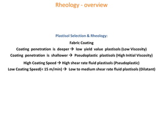 Dilatancy: Viscosity-η increases as Shear rate-D increases
Cornstarch - Common thickening agent used in cooking
When a force is applied to a 1:2.5 mixture of water and cornstarch,
It acts as a solid and resists the force
Dilatant materials used as a liquid body armor
Thixotropy: Viscosity falls following a prolonged mechanical effort
Rheopexy: Viscosity increases after a prolonged mechanical effort
These effects are reversible
Rheology - overview
Plastisol Selection & Rheology:
Fabric Coating
Coating penetration is deeper  low yield value plastisols (Low Viscosity)
Coating penetration is shallower  Pseudoplastic plastisols (High Initial Viscosity)
High Coating Speed  High shear rate fluid plastisols (Pseudoplastic)
Low Coating Speed(< 15 m/min)  Low to medium shear rate fluid plastisols (Dilatant)
 