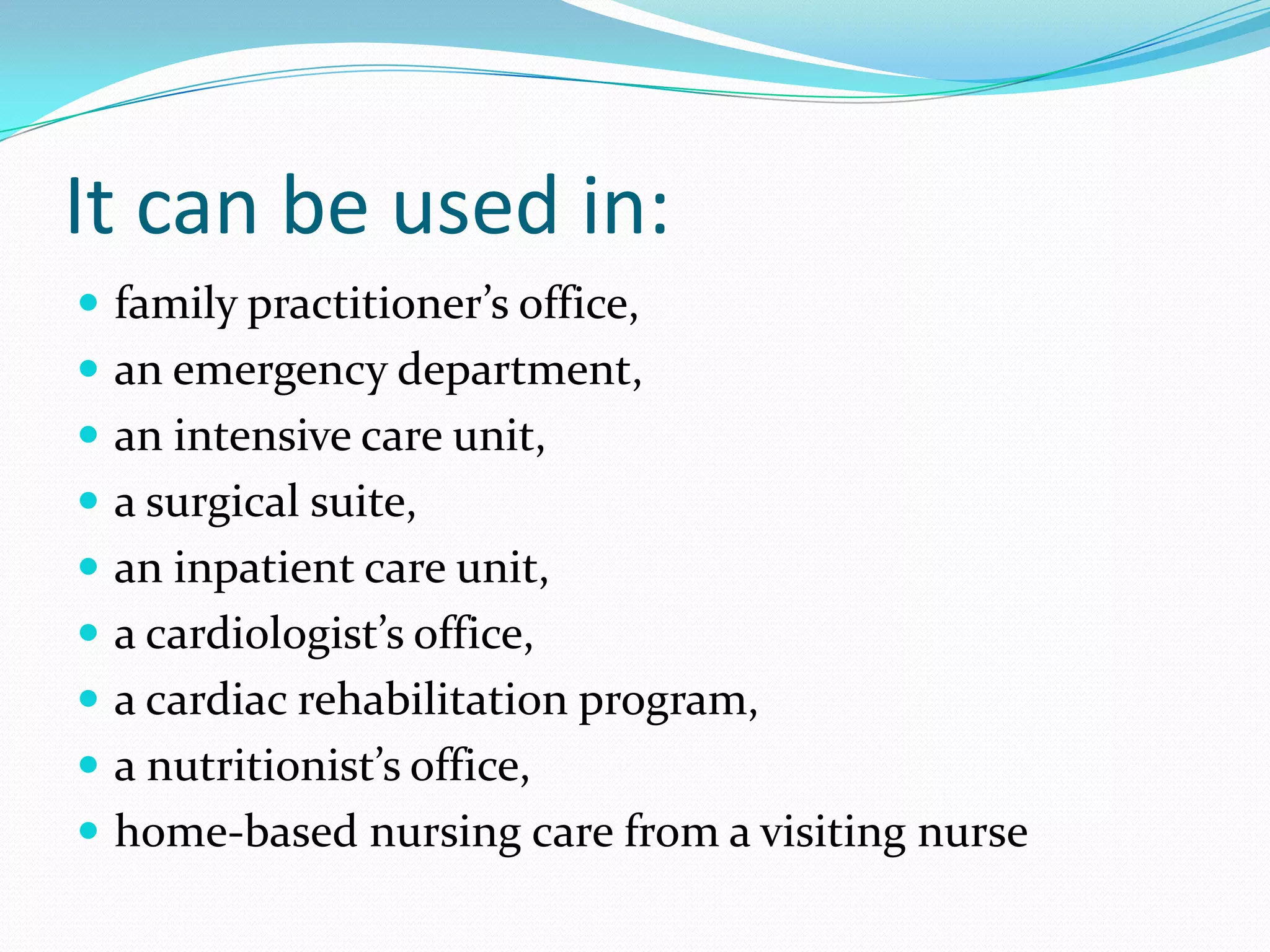 It can be used in:
 family practitioner’s office,
 an emergency department,
 an intensive care unit,
 a surgical suite,
 an inpatient care unit,
 a cardiologist’s office,
 a cardiac rehabilitation program,
 a nutritionist’s office,
 home-based nursing care from a visiting nurse
 