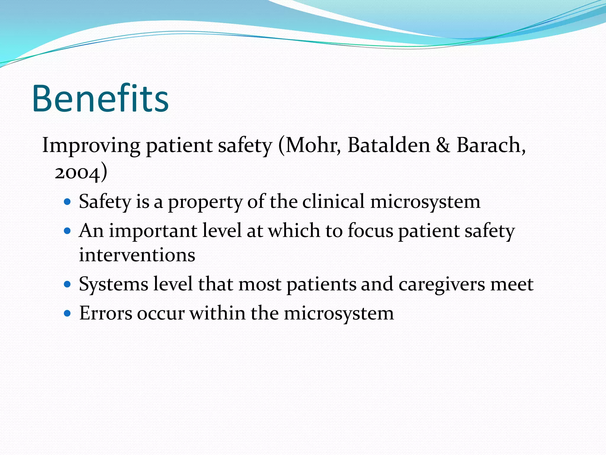 Benefits
Improving patient safety (Mohr, Batalden & Barach,
 2004)
   Safety is a property of the clinical microsystem
   An important level at which to focus patient safety
    interventions
   Systems level that most patients and caregivers meet
   Errors occur within the microsystem
 