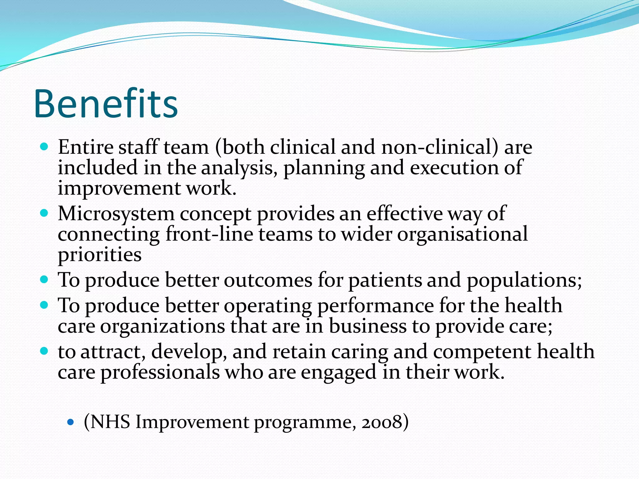 Benefits
 Entire staff team (both clinical and non-clinical) are
    included in the analysis, planning and execution of
    improvement work.
   Microsystem concept provides an effective way of
    connecting front-line teams to wider organisational
    priorities
   To produce better outcomes for patients and populations;
   To produce better operating performance for the health
    care organizations that are in business to provide care;
   to attract, develop, and retain caring and competent health
    care professionals who are engaged in their work.

     (NHS Improvement programme, 2008)
 