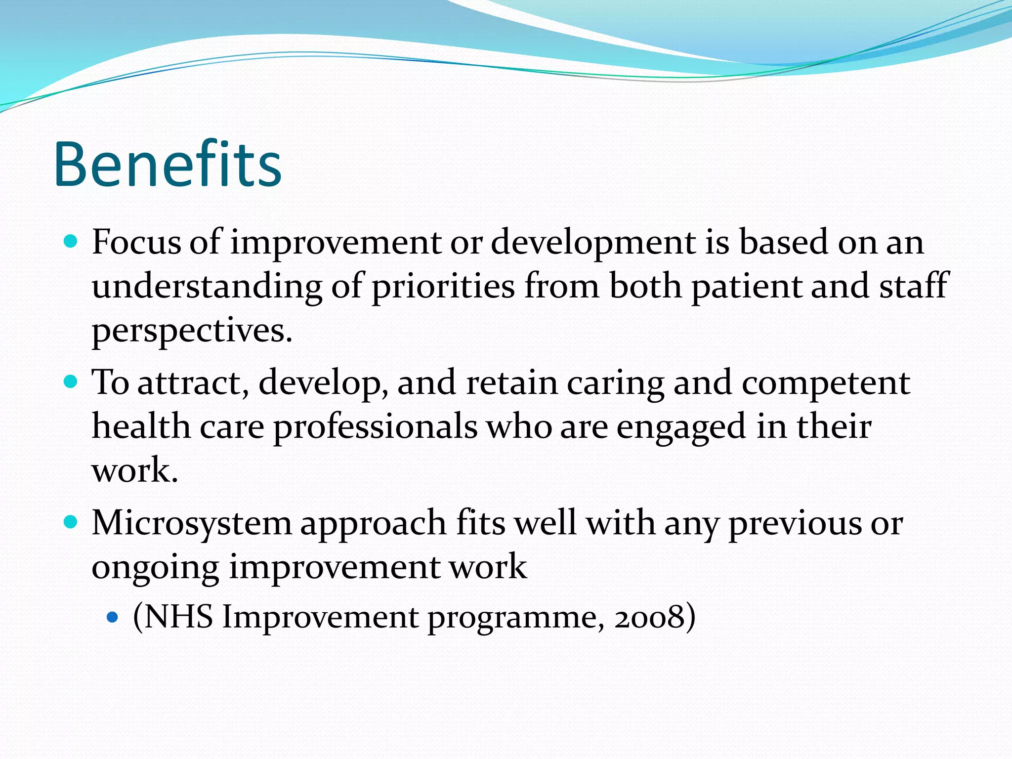 Benefits
 Focus of improvement or development is based on an
  understanding of priorities from both patient and staff
  perspectives.
 To attract, develop, and retain caring and competent
  health care professionals who are engaged in their
  work.
 Microsystem approach fits well with any previous or
  ongoing improvement work
   (NHS Improvement programme, 2008)
 