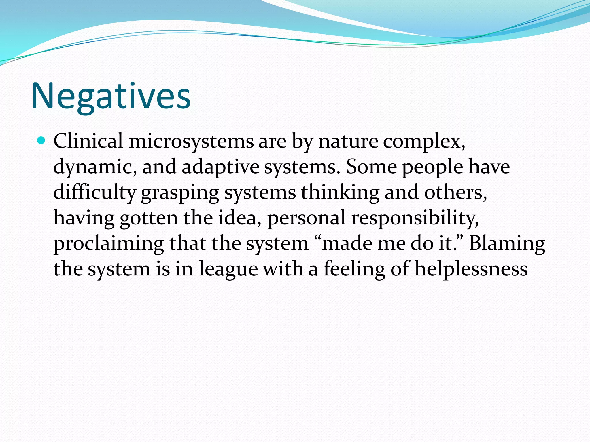 Negatives
 Clinical microsystems are by nature complex,
 dynamic, and adaptive systems. Some people have
 difficulty grasping systems thinking and others,
 having gotten the idea, personal responsibility,
 proclaiming that the system “made me do it.” Blaming
 the system is in league with a feeling of helplessness
 