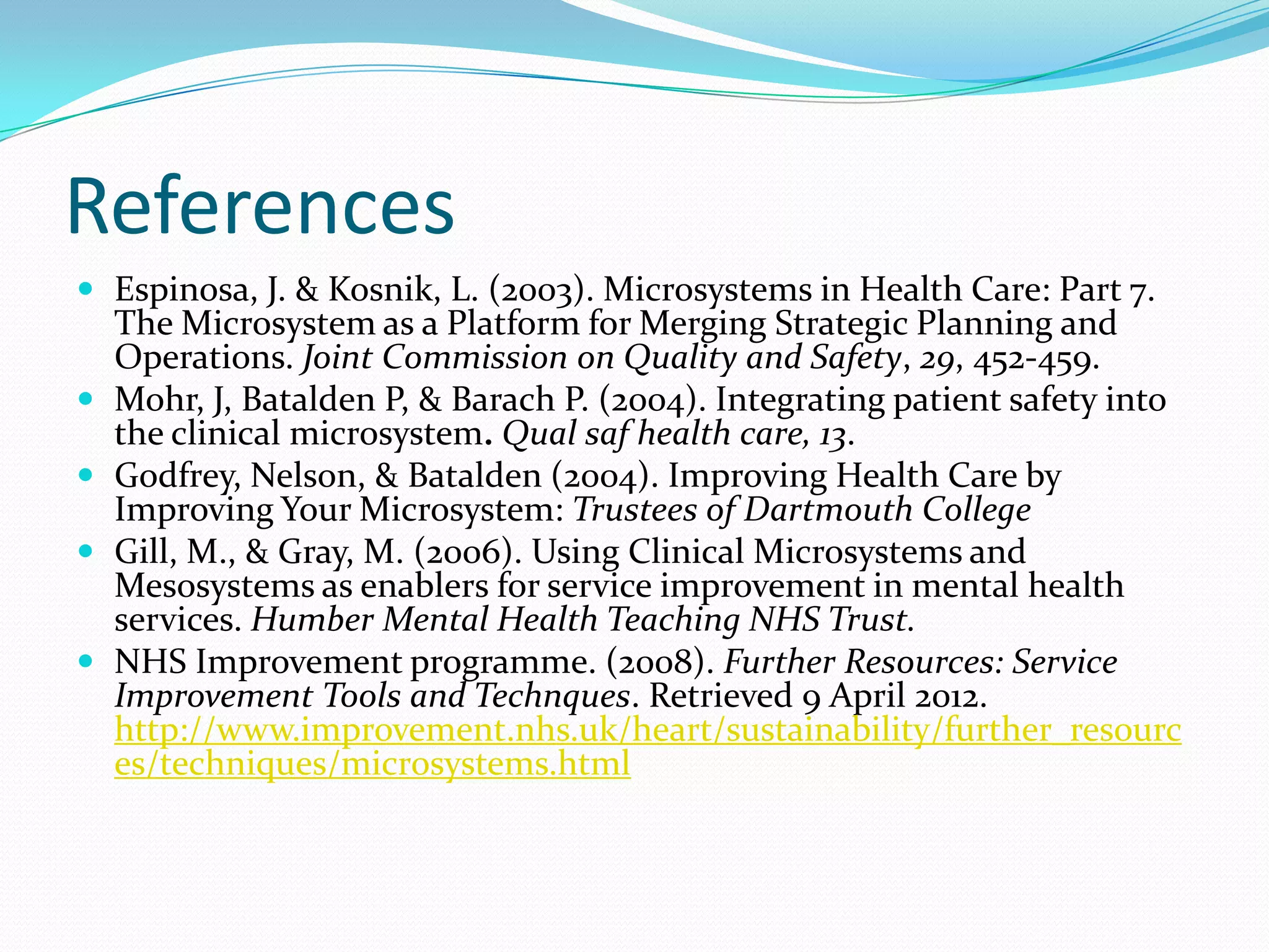 References
 Espinosa, J. & Kosnik, L. (2003). Microsystems in Health Care: Part 7.
    The Microsystem as a Platform for Merging Strategic Planning and
    Operations. Joint Commission on Quality and Safety, 29, 452-459.
   Mohr, J, Batalden P, & Barach P. (2004). Integrating patient safety into
    the clinical microsystem. Qual saf health care, 13.
   Godfrey, Nelson, & Batalden (2004). Improving Health Care by
    Improving Your Microsystem: Trustees of Dartmouth College
   Gill, M., & Gray, M. (2006). Using Clinical Microsystems and
    Mesosystems as enablers for service improvement in mental health
    services. Humber Mental Health Teaching NHS Trust.
   NHS Improvement programme. (2008). Further Resources: Service
    Improvement Tools and Technques. Retrieved 9 April 2012.
    http://www.improvement.nhs.uk/heart/sustainability/further_resourc
    es/techniques/microsystems.html
 